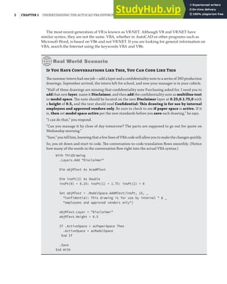 2 |CHAPTER 1 UNDERSTANDING THE AUTOCAD VBA ENVIRONMENT
The most recent generation of VB is known as VB.NET. Although VB and VB.NET have
similar syntax, they are not the same. VBA, whether in AutoCAD or other programs such as
Microsoft Word, is based on VB6 and not VB.NET. If you are looking for general information on
VBA, search the Internet using the keywords VBA and VB6.
If You Have Conversations Like This, You Can Code Like This
The summer intern had one job—add a layer and a conﬁdentiality note to a series of 260 production
drawings. September arrived, the intern left for school, and now your manager is in your cubicle.
“Half of these drawings are missing that conﬁdentiality note Purchasing asked for. I need you to
add that new layer, name it Disclaimer, and then add the conﬁdentiality note as multiline text
to model space. The note should be located on the new Disclaimer layer at 0.25,0.1.75,0 with
a height of 0.5, and the text should read Conﬁdential: This drawing is for use by internal
employees and approved vendors only. Be sure to check to see if paper space is active. If it
is, then set model space active per the new standards before you save each drawing,” he says.
“I can do that,” you respond.
“Can you manage it by close of day tomorrow? The parts are supposed to go out for quote on
Wednesday morning.”
“Sure,” you tell him, knowing that a few lines of VBA code will allow you to make the changes quickly.
So, you sit down and start to code. The conversation-to-code translation ﬂows smoothly. (Notice
how many of the words in the conversation ﬂow right into the actual VBA syntax.)
With ThisDrawing
.Layers.Add "Disclaimer"
Dim objMText As AcadMText
Dim insPt(2) As Double
insPt(0) = 0.25: insPt(1) = 1.75: insPt(2) = 0
Set objMText = .ModelSpace.AddMText(insPt, 15, _
"Confidential: This drawing is for use by internal " & _
"employees and approved vendors only")
objMText.Layer = "Disclaimer"
objMText.Height = 0.5
If .ActiveSpace = acPaperSpace Then
.ActiveSpace = acModelSpace
End If
.Save
End With
 