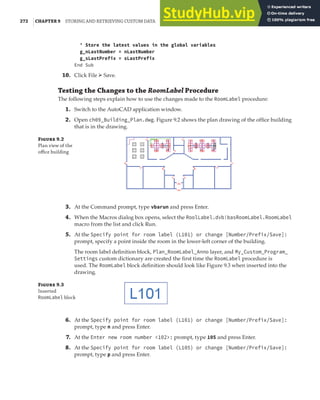 272 |CHAPTER 9 STORING AND RETRIEVING CUSTOM DATA
' Store the latest values in the global variables
g_nLastNumber = nLastNumber
g_sLastPrefix = sLastPrefix
End Sub
10. Click File ➢ Save.
Testing the Changes to the RoomLabel Procedure
The following steps explain how to use the changes made to the RoomLabel procedure:
1. Switch to the AutoCAD application window.
2. Open ch09_Building_Plan.dwg. Figure 9.2 shows the plan drawing of the office building
that is in the drawing.
F 9.2
Plan view of the
oﬃce building
3. At the Command prompt, type vbarun and press Enter.
4. When the Macros dialog box opens, select the RoolLabel.dvb!basRoomLabel.RoomLabel
macro from the list and click Run.
5. At the Specify point for room label (L101) or change [Number/Prefix/Save]:
prompt, specify a point inside the room in the lower-left corner of the building.
The room label definition block, Plan_RoomLabel_Anno layer, and My_Custom_Program_
Settings custom dictionary are created the first time the RoomLabel procedure is
used. The RoomLabel block definition should look like Figure 9.3 when inserted into the
drawing.
F 9.3
Inserted
RoomLabel block
6. At the Specify point for room label (L101) or change [Number/Prefix/Save]:
prompt, type n and press Enter.
7. At the Enter new room number <102>: prompt, type 105 and press Enter.
8. At the Specify point for room label (L105) or change [Number/Prefix/Save]:
prompt, type p and press Enter.
 