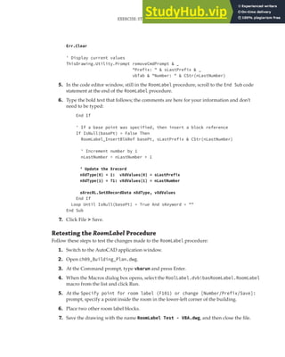 EXERCISE: STORING CUSTOM VALUES FOR THE ROOM LABELS PROGRAM | 275
Err.Clear
' Display current values
ThisDrawing.Utility.Prompt removeCmdPrompt & _
"Prefix: " & sLastPrefix & _
vbTab & "Number: " & CStr(nLastNumber)
5. In the code editor window, still in the RoomLabel procedure, scroll to the End Sub code
statement at the end of the RoomLabel procedure.
6. Type the bold text that follows; the comments are here for your information and don’t
need to be typed:
End If
' If a base point was specified, then insert a block reference
If IsNull(basePt) = False Then
RoomLabel_InsertBlkRef basePt, sLastPrefix & CStr(nLastNumber)
' Increment number by 1
nLastNumber = nLastNumber + 1
' Update the Xrecord
nXdType(0) = 1: vXdValues(0) = sLastPrefix
nXdType(1) = 71: vXdValues(1) = nLastNumber
oXrecRL.SetXRecordData nXdType, vXdValues
End If
Loop Until IsNull(basePt) = True And sKeyword = ""
End Sub
7. Click File ➢ Save.
Retesting the RoomLabel Procedure
Follow these steps to test the changes made to the RoomLabel procedure:
1. Switch to the AutoCAD application window.
2. Open ch09_Building_Plan.dwg.
3. At the Command prompt, type vbarun and press Enter.
4. When the Macros dialog box opens, select the RoolLabel.dvb!basRoomLabel.RoomLabel
macro from the list and click Run.
5. At the Specify point for room label (F101) or change [Number/Prefix/Save]:
prompt, specify a point inside the room in the lower-left corner of the building.
6. Place two other room label blocks.
7. Save the drawing with the name RoomLabel Test - VBA.dwg, and then close the file.
 
