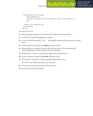 EXERCISE: STORING CUSTOM VALUES FOR THE ROOM LABELS PROGRAM | 277
ThisDrawing.Utility.Prompt _
removeCmdPrompt & _
"Use the Previous selection method to select room labels." & _
vbLf
' Remove the selection set
oSSet.Delete
End Sub
5. Click File ➢ Save.
The following steps explain how to test the SelectRoomLabels procedure:
1. Switch to the AutoCAD application window.
2. If you closed the RoomLabel Test - VBA.dwg file from the previous section, reopen
it now.
3. At the Command prompt, type vbarun and press Enter.
4. When the Macros dialog box opens, select the RoolLabel.dvb!basRoomLabel
.SelectRoomLabels macro from the list and click Run.
5. At the Select objects: prompt, type all and press Enter twice.
6. At the Command prompt, type erase and press Enter.
7. At the Select objects: prompt, type p and press Enter twice.
All of the room label blocks have been removed.
8. At the Command prompt, type u and press Enter.
9. Save and close the drawing file.
 