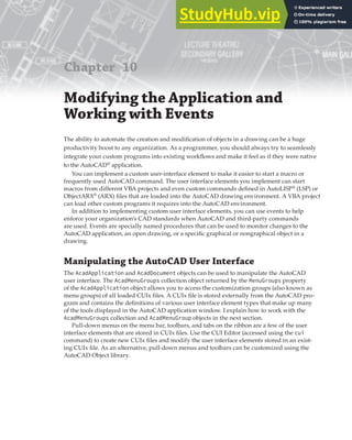 Chapter 10
Modifying the Application and
Working with Events
The ability to automate the creation and modification of objects in a drawing can be a huge
productivity boost to any organization. As a programmer, you should always try to seamlessly
integrate your custom programs into existing workflows and make it feel as if they were native
to the AutoCAD®
application.
You can implement a custom user-interface element to make it easier to start a macro or
frequently used AutoCAD command. The user interface elements you implement can start
macros from different VBA projects and even custom commands defined in AutoLISP®
(LSP) or
ObjectARX®
(ARX) files that are loaded into the AutoCAD drawing environment. A VBA project
can load other custom programs it requires into the AutoCAD environment.
In addition to implementing custom user interface elements, you can use events to help
enforce your organization’s CAD standards when AutoCAD and third-party commands
are used. Events are specially named procedures that can be used to monitor changes to the
AutoCAD application, an open drawing, or a specific graphical or nongraphical object in a
drawing.
Manipulating the AutoCAD User Interface
The AcadApplication and AcadDocument objects can be used to manipulate the AutoCAD
user interface. The AcadMenuGroups collection object returned by the MenuGroups property
of the AcadApplication object allows you to access the customization groups (also known as
menu groups) of all loaded CUIx files. A CUIx file is stored externally from the AutoCAD pro-
gram and contains the definitions of various user interface element types that make up many
of the tools displayed in the AutoCAD application window. I explain how to work with the
AcadMenuGroups collection and AcadMenuGroup objects in the next section.
Pull-down menus on the menu bar, toolbars, and tabs on the ribbon are a few of the user
interface elements that are stored in CUIx files. Use the CUI Editor (accessed using the cui
command) to create new CUIx files and modify the user interface elements stored in an exist-
ing CUIx file. As an alternative, pull-down menus and toolbars can be customized using the
AutoCAD Object library.
 