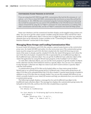 280 | CHAPTER 10 MODIFYING THE APPLICATION AND WORKING WITH EVENTS
Customizing Older Versions of AutoCAD
If you are using AutoCAD 2006 through 2009, customization ﬁles had the ﬁle extension of .cui
and not .cuix. Prior to AutoCAD 2006, customization ﬁles were known as menu ﬁles and had the
ﬁle extension of .mns. MNS ﬁles were customized using the Customize dialog box (accessed using
the customize command). You can convert CUI and MNS ﬁles to the CUIx ﬁle format in the latest
release of AutoCAD by using the cuiimport command. For more information on working with
older customization and menu ﬁles, see the cuiimport command in the AutoCAD Help system.
Some user interfaces can’t be customized, but their display can be toggled using system vari-
ables. You can set or get the values system variables using the SetVariable and GetVariable
methods of the AcadDocument object. I discuss how to toggle the display of some user interface
elements that can be affected by system variables in the “Controlling the Display of Other User
Interface Elements” section later in this chapter.
Managing Menu Groups and Loading Customization Files
In recent AutoCAD releases, each CUIx file contains a special name known as the customization
group name. (In AutoCAD 2005 and earlier, it is the menu group name.) The customization group
name must be unique for each CUIx file that is loaded into the AutoCAD drawing environ-
ment; if the name is already used by a loaded CUIx file, the AutoCAD program won’t allow the
new CUIx file to be loaded. A loaded CUIx file is represented by an AcadMenuGroup object in
the AcadMenuGroups collection object. You can get the AcadMenuGroups collection object of the
AutoCAD application by using the MenuGroups property of the AcadApplication object.
As with other collection objects, you can use the Count property to get the number of objects
in the collection and the Item method to retrieve a specific object. You can use a For statement
to step through a collection one object at a time if you don’t want to retrieve a specific object
with the Item method.
A customization group (CUIx file) can be loaded either as a base menu group (acBase
MenuGroup) or as a partial menu group (acPartialMenuGroup). A base menu group forces all
other CUIx files to be unloaded before the CUIx file is loaded. A partial menu group is loaded in
addition to any CUIx files that are already loaded. You can use the example that follows to see
what’s currently loaded in your AutoCAD session and help you determine how you wish to load
a customization group.
The following example displays a message box for each AcadMenuGroup object in the
AcadMenuGroups collection object. The message box displays the customization group name, the
full path to the CUIx file, and how the CUIx file is loaded (base or partial).
Sub InfoMenuGroups()
Dim oMnuGrp As AcadMenuGroup
For Each oMnuGrp In ThisDrawing.Application.MenuGroups
With oMnuGrp
MsgBox "MenuGroup Info: " & vbLf & _
"Name = " & .Name & vbLf & _
 