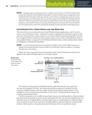 282 | CHAPTER 10 MODIFYING THE APPLICATION AND WORKING WITH EVENTS
NOTE Changes made to a pull-down menu or toolbar can be saved to a CUIx ﬁle with the Save
and SaveAs methods of the AcadMenuGroup object. The Save method saves changes back to the
loaded CUIx ﬁle and expects a ﬁle type; specify a value of 0 for a compiled menu and 1 for a menu
source ﬁle type. As an alternative, you can use the constant values acMenuFileCompiled and
acMenuFileSource instead of 0 and 1 (and I recommend that you do). The SaveAs method saves
changes to a speciﬁed CUIx ﬁle; you must specify a ﬁle type just as you do with the Save method.
For more information on the Save and SaveAs methods, see the AutoCAD ActiveX Help system.
Customizing Pull-Down Menus and the Menu Bar
The menu bar is an area along the top of most Windows-based applications, and it’s used to
access a set of pull-down menus. A pull-down menu is displayed by clicking its caption on the
menu bar. Each pull-down menu contains a set of items that are typically grouped by function.
For example, the Draw pull-down menu contains items used to start a command that creates a
new graphical object, as opposed to the Modify pull-down menu, which contains items related
to changing an existing drawing object.
NOTE In recent AutoCAD releases, the menu bar is hidden in favor of the ribbon, but you can
display it by using the menubar system variable. Set the menubar system variable to 1 to display
the menu bar or 0 to hide it.
Figure 10.1 shows a pull-down menu expanded on the AutoCAD menu bar and how the
objects in the AutoCAD Object library are visually related.
Figure 10.1
Visual reference
of the objects that
make up a pull-
down menu
Pull-down menu (AcadPopupMenu)
Separator
Submenu
Menu bar
(AcadMenuBar)
Menu item
(AcadPopupMenuItem)
The pull-down menus that are displayed on the AutoCAD menu bar can come from
any one of the loaded CUIx files. You access the pull-down menus of a loaded CUIx file
using the AcadMenuGroups collection object returned by the MenuGroups property of the
AcadApplication, which I discussed earlier, in the section “Managing Menu Groups and
Loading Customization Files.”
The Menus property of an AcadMenuGroup object returns an AcadPopupMenus collection object
that represents the pull-down menus in the associated CUIx file. Use the Item method and a For
statement to get an AcadPopupMenu collection object from an AcadPopupMenus collection object.
You can add a new pull-down menu to an AcadPopupMenus collection object by using the Add
method, which expects a string that represents the name of the new pull-down menu.
 