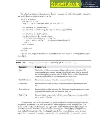 MANIPULATING THE AUTOCAD USER INTERFACE | 283
The following example code statements display a message box with a listing of the names for
each pull-down menu in the acad.cuix file:
Sub ListAcadMenus()
Dim sMsg As String
sMsg = "List of pull-down menus in acad.cuix: "
Dim oMenuGrp As AcadMenuGroup
Set oMenuGrp = ThisDrawing.Application.MenuGroups("ACAD")
Dim oPopMenu As AcadPopupMenu
For Each oPopMenu In oMenuGrp.Menus
If oPopMenu.ShortcutMenu = False Then
sMsg = sMsg & vbLf & " " & oPopMenu.NameNoMnemonic
End If
Next oPopMenu
MsgBox sMsg
End Sub
Table 10.1 lists the properties that can be used to learn more about an AcadPopupMenu collec-
tion object.
Table 10.1: Properties that describe an AcadPopupMenu collection object
Property Description
Name Speciﬁes the pull-down menu name with optional mnemonic characters. The
mnemonic characters are used to access the pull-down menu from the keyboard
and are displayed when the user holds the Alt key. Figure 10.1 has the mnemonic
characters displayed for the pull-down menus and menu items.
NameOnMnemonic Returns the menu name without the mnemonic characters.
OnMenuBar Returns a Boolean value indicating whether the menu is displayed on the menu
bar.
ShortcutMenu Returns a Boolean value indicating that the menu is designated as a context menu
displayed in the drawing area and not on the menu bar.
TagString Returns the tags assigned to the pull-down menu. Tags are used to uniquely iden-
tify an item in a CUIx ﬁle.
The menu items on a pull-down menu can be organized into groups using separators and
submenus. A submenu is an item that contains additional items; think along the lines of a
folder inside of a folder. Menu items are represented by the AcadPopupMenuItem object. You
can add new menu items to a pull-down menu by using the AddMenuItem, AddSeparator,
and AddSubMenu methods of the AcadPopupMenu collection object. Existing menu items on
a pull-down menu can be accessed by using the Item method and a For statement with an
 
