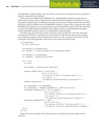 284 | CHAPTER 10 MODIFYING THE APPLICATION AND WORKING WITH EVENTS
AcadPopupMenu collection object. You can remove a menu item or submenu from on a pull-down
menu by using the Delete method.
When you use the AddMenuItem, AddSeparator, and AddSubMenu methods, you must use an
index value to specify where in the pull-down menu the item should appear. An index of 0 is used
to specify the topmost item. In addition to the index, you must use a string to specify the menu item
label when using the AddMenuItem and AddSubMenu methods. A third value is required when using
the AddMenuItem method: you must specify the macro that should be executed when the menu item
is clicked. The AddMenuItem and AddSeparator methods return an AcadPopupMenuItem object,
and the AddSubMenu method returns an AcadPopupMenu collection object.
The following code statements create a pull-down menu named ACP—short for AutoCAD
Customization Platform—and add a few menu items to it. The ACP pull-down menu is added
to the ACAD menu group—which represents the acad.cuix file—but not saved to the CUIx file.
Closing the AutoCAD application will result in the removal of the ACP menu.
Sub AddACPMenu()
On Error Resume Next
Dim oMenuGrp As AcadMenuGroup
Set oMenuGrp = ThisDrawing.Application.MenuGroups("ACAD")
Dim oPopMenu As AcadPopupMenu
Set oPopMenu = oMenuGrp.Menus("ACP")
If Err Then
Err.Clear
Set oPopMenu = oMenuGrp.Menus.Add("ACP")
oPopMenu.AddMenuItem 0, "Draw Plate", _
Chr(3) & Chr(3) & _
"(vl-vbaload (findfile ""drawplate.dvb""))" & _
"(vl-vbarun " & _
"""DrawPlate.dvb!basDrawPlate.CLI_DrawPlate"") "
oPopMenu.AddSeparator 1
Dim oPopSubMenu As AcadPopupMenu
Set oPopSubMenu = oPopMenu.AddSubMenu(2, "Additional Tools")
oPopSubMenu.AddMenuItem 0, "First Program", _
Chr(3) & Chr(3) & _
"(vl-vbaload (findfile ""firstproject.dvb""))" & _
"(vl-vbarun " & _
"""firstproject.dvb!ThisDrawing.FirstMacro"") "
oPopSubMenu.AddMenuItem 1, "BOM", _
Chr(3) & Chr(3) & _
"(vl-vbaload (findfile ""furntools.dvb""))" & _
"(vl-vbarun ""FurnTools.dvb!basFurnTools.FurnBOM"") "
End If
End Sub
Figure 10.2 shows what the ACP pull-down menu would look like if you added it to the
menu bar.
 