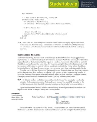 MANIPULATING THE AUTOCAD USER INTERFACE | 287
Next oPopMenu
' If not found on the menu bar, insert ACP
If bMenuFound = False Then
Dim oMenuGrp As AcadMenuGroup
Set oMenuGrp = ThisDrawing.Application.MenuGroups("ACAD")
On Error Resume Next
' Insert the ACP menu
oMenuGrp.Menus("ACP").InsertInMenuBar oMenubar.Count
End If
End Sub
TIP Since AutoCAD 2006, workspaces have been used to control the display of pull-down menus
on the menu bar. However, using a combination of CUIx ﬁles and the AutoCAD Object library,
you can ensure a pull-down menu is available from the menu bar no matter which workspace
is current.
Customizing Toolbars
Toolbars were among the first visual user interfaces that most Windows-based applications
implemented as an alternative to pull-down menus. In recent AutoCAD releases, the ribbon has
replaced much of the functionality that is part of a toolbar. However, it is beneficial to use both
the ribbon and toolbars at the same time. For example, using the Layers toolbar, you can switch
layers or see which layer is current without needing to switch to the Home tab on the ribbon.
Less switching of interface elements means you can spend more time on design-related tasks.
A toolbar can be docked along one of the edges between the application and drawing windows,
or in a floating state. Since toolbars can take up a fair amount of space onscreen, the number of
tools that they provide access to is typically a small subset of those found on a pull-down menu.
Like a pull-down menu, all the tools on a toolbar typically perform related tasks.
TIP By default, toolbars are hidden in recent AutoCAD releases. You can display a toolbar by
using the Toolbars submenu on the Tools pull-down menu of the AutoCAD menu bar or the
toolbar command. If the AutoCAD menu bar is hidden, set the menubar system variable to 1.
Figure 10.3 shows the Modify toolbar with the Array flyout expanded and shows how the
objects in the AutoCAD Object library are visually related.
Figure 10.3
Visual reference
of the objects that
make up a toolbar
Flyout
Toolbar (AcadToolbar)
Toolbar item
(AcadToolbarItem)
The toolbars that are displayed in the AutoCAD user interface can come from any one of
the loaded CUIx files. You access the toolbars of a loaded CUIx file using the AcadMenuGroups
 