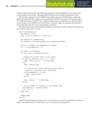 288 | CHAPTER 10 MODIFYING THE APPLICATION AND WORKING WITH EVENTS
collection object returned by the MenuGroups property of the AcadApplication, which I dis-
cussed earlier, in the section “Managing Menu Groups and Loading Customization Files.”
The Toolbars property of an AcadMenuGroup object returns an AcadToolbars collection
object that represents the toolbars in the associated CUIx file. You use the Item method and a
For statement to get an AcadToolbar collection object from an AcadToolbars collection object.
A new toolbar can be added to an AcadToolbars collection object by using the Add method; a
string that represents the name of the toolbar is expected.
The following example code statements display a message box with a listing of the names for
each toolbar in the acad.cuix file:
Sub ListAcadToolbars()
Dim sMsg As String
sMsg = "List of toolbars in acad.cuix: "
Dim oMenuGrp As AcadMenuGroup
Set oMenuGrp = ThisDrawing.Application.MenuGroups("ACAD")
Dim cnt As Integer, nPrevNameChars As Integer
cnt = 0: nPrevNameChars = 0
Dim oTbar As AcadToolbar
For Each oTbar In oMenuGrp.Toolbars
' Display the toolbar names in two columns
If InStr(1, CStr(cnt / 2), ".") = 0 Then
sMsg = sMsg & vbLf & " " & oTbar.Name
Else
sMsg = sMsg & vbTab
' If the previous toolbar name was greater than or
' equal to 9 characters add a second tab
If nPrevNameChars <= 9 Then
sMsg = sMsg & vbTab
End If
sMsg = sMsg & " " & oTbar.Name
End If
' Get the number of characters in the toolbar name
nPrevNameChars = Len(oTbar.Name)
cnt = cnt + 1
Next oTbar
MsgBox sMsg
End Sub
Table 10.4 lists the properties that can be used to learn more about an AcadToolbar collection
object. The toolbar must be visible before you can call many of its properties.
 