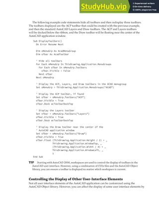 MANIPULATING THE AUTOCAD USER INTERFACE | 293
The following example code statements hide all toolbars and then redisplay three toolbars.
The toolbars displayed are the ACP toolbar that could be created with the previous example,
and then the standard AutoCAD Layers and Draw toolbars. The ACP and Layers toolbars
will be docked below the ribbon, and the Draw toolbar will be floating near the center of the
AutoCAD application window.
Sub DisplayToolbars()
On Error Resume Next
Dim oMenuGrp As AcadMenuGroup
Dim oTbar As AcadToolbar
' Hide all toolbars
For Each oMenuGrp In ThisDrawing.Application.MenuGroups
For Each oTbar In oMenuGrp.Toolbars
oTbar.Visible = False
Next oTbar
Next oMenuGrp
' Display the ACP, Layers, and Draw toolbars in the ACAD menugroup
Set oMenuGrp = ThisDrawing.Application.MenuGroups("ACAD")
' Display the ACP toolbar, if found
Set oTbar = oMenuGrp.Toolbars("ACP")
oTbar.Visible = True
oTbar.Dock acToolbarDockTop
' Display the Layers toolbar
Set oTbar = oMenuGrp.Toolbars("Layers")
oTbar.Visible = True
oTbar.Dock acToolbarDockTop
' Display the Draw toolbar near the center of the
' AutoCAD application window
Set oTbar = oMenuGrp.Toolbars("Draw")
oTbar.Visible = True
oTbar.Float (ThisDrawing.Application.Height / 2) + _
ThisDrawing.Application.WindowTop, _
(ThisDrawing.Application.Width / 4) + _
ThisDrawing.Application.WindowLeft, _
1
End Sub
TIP Starting with AutoCAD 2006, workspaces are used to control the display of toolbars in the
AutoCAD user interface. However, using a combination of CUIx ﬁles and the AutoCAD Object
library, you can ensure a toolbar is displayed no matter which workspace is current.
Controlling the Display of Other User-Interface Elements
Not all user interface elements of the AutoCAD application can be customized using the
AutoCAD Object library. However, you can affect the display of some user interface elements by
 