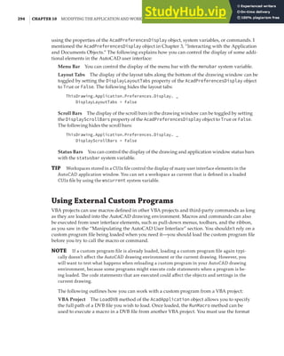 294 | CHAPTER 10 MODIFYING THE APPLICATION AND WORKING WITH EVENTS
using the properties of the AcadPreferencesDisplay object, system variables, or commands. I
mentioned the AcadPreferencesDisplay object in Chapter 3, “Interacting with the Application
and Documents Objects.” The following explains how you can control the display of some addi-
tional elements in the AutoCAD user interface:
Menu Bar You can control the display of the menu bar with the menubar system variable.
Layout Tabs The display of the layout tabs along the bottom of the drawing window can be
toggled by setting the DisplayLayoutTabs property of the AcadPreferencesDisplay object
to True or False. The following hides the layout tabs:
ThisDrawing.Application.Preferences.Display. _
DisplayLayoutTabs = False
Scroll Bars The display of the scroll bars in the drawing window can be toggled by setting
the DisplayScrollBars property of the AcadPreferencesDisplay object to True or False.
The following hides the scroll bars:
ThisDrawing.Application.Preferences.Display. _
DisplayScrollBars = False
Status Bars You can control the display of the drawing and application window status bars
with the statusbar system variable.
TIP Workspaces stored in a CUIx ﬁle control the display of many user interface elements in the
AutoCAD application window. You can set a workspace as current that is deﬁned in a loaded
CUIx ﬁle by using the wscurrent system variable.
Using External Custom Programs
VBA projects can use macros defined in other VBA projects and third-party commands as long
as they are loaded into the AutoCAD drawing environment. Macros and commands can also
be executed from user interface elements, such as pull-down menus, toolbars, and the ribbon,
as you saw in the “Manipulating the AutoCAD User Interface” section. You shouldn’t rely on a
custom program file being loaded when you need it—you should load the custom program file
before you try to call the macro or command.
NOTE If a custom program ﬁle is already loaded, loading a custom program ﬁle again typi-
cally doesn’t aﬀect the AutoCAD drawing environment or the current drawing. However, you
will want to test what happens when reloading a custom program in your AutoCAD drawing
environment, because some programs might execute code statements when a program is be-
ing loaded. The code statements that are executed could aﬀect the objects and settings in the
current drawing.
The following outlines how you can work with a custom program from a VBA project:
VBA Project The LoadDVB method of the AcadApplication object allows you to specify
the full path of a DVB file you wish to load. Once loaded, the RunMacro method can be
used to execute a macro in a DVB file from another VBA project. You must use the format
 