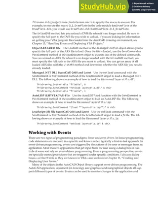 WORKING WITH EVENTS | 295
filename.dvb![projectname.]modulename.macro to specify the macro to execute. For
example, to execute the macro CLI_DrawPlate in the code module basDrawPlate of the
DrawPlate.dvb, you would use DrawPlate.dvb!basDrawPlate.CLI_DrawPlate.
The UnloadDVB method lets you unload a DVB file when it is no longer needed. Be sure to
specify the full path to the DVB file you wish to unload. If you are looking for information
on getting your VBA program files loaded into the AutoCAD drawing environment, see
Chapter 13, “Handling Errors and Deploying VBA Projects.”
ObjectARX (ARX) File The LoadARX method of the AcadApplication object allows you to
specify the full path of the ARX file to load. Once the file is loaded, use the SendCommand or
PostCommand method of the AcadDocument object to execute one of the defined commands.
You can unload an ARX file when it is no longer needed with the UnloadARX method; you
must specify the full path to the ARX file you want to unload. You can get an array of all
loaded ARX files with the ListARX method and determine whether the ARX file you need is
already loaded.
Managed .NET DLL (AutoCAD 2005 and Later) Use the netload command with the
SendCommand or PostCommand method of the AcadDocument object to load a Managed .NET
DLL. The following shows an example of how to load the file named layerutils.dll:
ThisDrawing.SetVariable "filedia", 0
ThisDrawing.SendCommand "netload layerutils.dll" & vbCr
ThisDrawing.SetVariable "filedia", 1
AutoLISP (LSP/VLX/FAS) File Use the AutoLISP load function with the SendCommand or
PostCommand method of the AcadDocument object to load an AutoLISP file. The following
shows an example of how to load the file named layerutils.lsp:
ThisDrawing.SendCommand "(load ""layerutils.lsp"")" & vbCr
JavaScript (JS) File (AutoCAD 2014 and Later) Use the webload command with the
SendCommand or PostCommand method of the AcadDocument object to load a JS file. The fol-
lowing shows an example of how to load the file named layerutils.js:
ThisDrawing.SendCommand "webload layerutils.js" & vbCr
Working with Events
There are two types of programming paradigms: linear and event-driven. In linear programming,
code statements are executed in a specific and known order, typically a first-to-last approach. In
event-driven programming, events are triggered by the actions of the user or messages from an
application. Most modern applications that get input from the user using a dialog box or con-
trols of some sort rely on event-driven programming. From a programming perspective, events
are specially named procedures that are triggered under specific conditions. I discuss dialog
boxes—or UserForms as they are known in VBA—and controls in Chapter 11, “Creating and
Displaying User Forms.”
Many of the objects in the AutoCAD Object library support event-driven programming. The
AutoCAD application, document (or drawing), and graphical and nongraphical objects all sup-
port different types of events. Events can be used to monitor changes to the application and
 