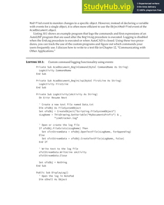 WORKING WITH EVENTS | 299
Modified event to monitor changes to a specific object. However, instead of declaring a variable
with events for a single object, it is often more efficient to use the ObjectModified event of the
AcadDocument object.
Listing 10.1 shows an example program that logs the commands and first expressions of an
AutoLISP program that are used after the BeginLog procedure is executed. Logging is disabled
when the EndLog procedure is executed or when AutoCAD is closed. Using these two proce-
dures, you can track the use of the custom programs and figure out which commands your
users frequently use. I discuss how to write to a text file in Chapter 12, “Communicating with
Other Applications.”
Listing 10.1: Custom command logging functionality using events
Private Sub AcadDocument_BeginCommand(ByVal CommandName As String)
LogActivity CommandName
End Sub
Private Sub AcadDocument_BeginLisp(ByVal FirstLine As String)
LogActivity FirstLine
End Sub
Private Sub LogActivity(sActivity As String)
On Error Resume Next
' Create a new text file named Data.txt
Dim ofsObj As FileSystemObject
Set ofsObj = CreateObject("Scripting.FileSystemObject")
sLogName = ThisDrawing.GetVariable("MyDocumentsPrefix") & _
"cmdtracker.log"
' Open or create the log file
If ofsObj.FileExists(sLogName) Then
Set oTxtStreamData = ofsObj.OpenTextFile(sLogName, ForAppending)
Else
Set oTxtStreamData = ofsObj.CreateTextFile(sLogName, False)
End If
' Write text to the log file
oTxtStreamData.WriteLine sActivity
oTxtStreamData.Close
Set ofsObj = Nothing
End Sub
Public Sub DisplayLog()
' Open the log in NotePad
Dim oShell As Object
 