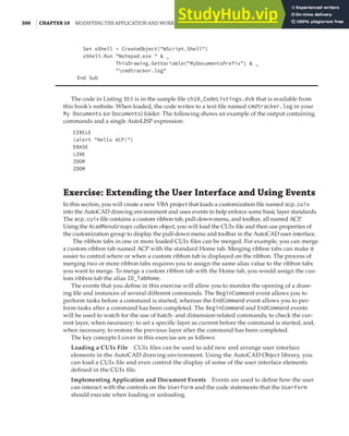 300 | CHAPTER 10 MODIFYING THE APPLICATION AND WORKING WITH EVENTS
Set oShell = CreateObject("WScript.Shell")
oShell.Run "Notepad.exe " & _
ThisDrawing.GetVariable("MyDocumentsPrefix") & _
"cmdtracker.log"
End Sub
The code in Listing 10.1 is in the sample file ch10_CodeListings.dvb that is available from
this book’s website. When loaded, the code writes to a text file named cmdtracker.log in your
My Documents (or Documents) folder. The following shows an example of the output containing
commands and a single AutoLISP expression:
CIRCLE
(alert "Hello ACP!")
ERASE
LINE
ZOOM
ZOOM
Exercise: Extending the User Interface and Using Events
In this section, you will create a new VBA project that loads a customization file named acp.cuix
into the AutoCAD drawing environment and uses events to help enforce some basic layer standards.
The acp.cuix file contains a custom ribbon tab, pull-down-menu, and toolbar, all named ACP.
Using the AcadMenuGroups collection object, you will load the CUIx file and then use properties of
the customization group to display the pull-down menu and toolbar in the AutoCAD user interface.
The ribbon tabs in one or more loaded CUIx files can be merged. For example, you can merge
a custom ribbon tab named ACP with the standard Home tab. Merging ribbon tabs can make it
easier to control where or when a custom ribbon tab is displayed on the ribbon. The process of
merging two or more ribbon tabs requires you to assign the same alias value to the ribbon tabs
you want to merge. To merge a custom ribbon tab with the Home tab, you would assign the cus-
tom ribbon tab the alias ID_TabHome.
The events that you define in this exercise will allow you to monitor the opening of a draw-
ing file and instances of several different commands. The BeginCommand event allows you to
perform tasks before a command is started, whereas the EndCommand event allows you to per-
form tasks after a command has been completed. The BeginCommand and EndCommand events
will be used to watch for the use of hatch- and dimension-related commands; to check the cur-
rent layer, when necessary; to set a specific layer as current before the command is started; and,
when necessary, to restore the previous layer after the command has been completed.
The key concepts I cover in this exercise are as follows:
Loading a CUIx File CUIx files can be used to add new and arrange user interface
elements in the AutoCAD drawing environment. Using the AutoCAD Object library, you
can load a CUIx file and even control the display of some of the user interface elements
defined in the CUIx file.
Implementing Application and Document Events Events are used to define how the user
can interact with the controls on the UserForm and the code statements that the UserForm
should execute when loading or unloading.
 