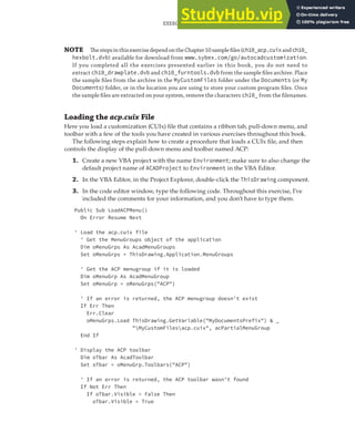 EXERCISE: EXTENDING THE USER INTERFACE AND USING EVENTS | 301
NOTE ThestepsinthisexercisedependontheChapter10sampleﬁles(ch10_acp.cuixandch10_
hexbolt.dvb) available for download from www.sybex.com/go/autocadcustomization.
If you completed all the exercises presented earlier in this book, you do not need to
extract ch10_drawplate.dvb and ch10_furntools.dvb from the sample ﬁles archive. Place
the sample ﬁles from the archive in the MyCustomFiles folder under the Documents (or My
Documents) folder, or in the location you are using to store your custom program ﬁles. Once
the sample ﬁles are extracted on your system, remove the characters ch10_ from the ﬁlenames.
Loading the acp.cuix File
Here you load a customization (CUIx) file that contains a ribbon tab, pull-down menu, and
toolbar with a few of the tools you have created in various exercises throughout this book.
The following steps explain how to create a procedure that loads a CUIx file, and then
controls the display of the pull-down menu and toolbar named ACP:
1. Create a new VBA project with the name Environment; make sure to also change the
default project name of ACADProject to Environment in the VBA Editor.
2. In the VBA Editor, in the Project Explorer, double-click the ThisDrawing component.
3. In the code editor window, type the following code. Throughout this exercise, I’ve
included the comments for your information, and you don’t have to type them.
Public Sub LoadACPMenu()
On Error Resume Next
' Load the acp.cuix file
' Get the MenuGroups object of the application
Dim oMenuGrps As AcadMenuGroups
Set oMenuGrps = ThisDrawing.Application.MenuGroups
' Get the ACP menugroup if it is loaded
Dim oMenuGrp As AcadMenuGroup
Set oMenuGrp = oMenuGrps("ACP")
' If an error is returned, the ACP menugroup doesn't exist
If Err Then
Err.Clear
oMenuGrps.Load ThisDrawing.GetVariable("MyDocumentsPrefix") & _
"MyCustomFilesacp.cuix", acPartialMenuGroup
End If
' Display the ACP toolbar
Dim oTbar As AcadToolbar
Set oTbar = oMenuGrp.Toolbars("ACP")
' If an error is returned, the ACP toolbar wasn't found
If Not Err Then
If oTbar.Visible = False Then
oTbar.Visible = True
 