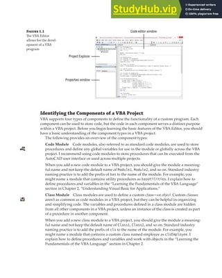 GETTING STARTED WITH THE VBA EDITOR | 5
Figure 1.1
The VBA Editor
allows for the devel-
opment of a VBA
program
Code editor window
Project Explorer
Properties window
Identifying the Components of a VBA Project
VBA supports four types of components to define the functionality of a custom program. Each
component can be used to store code, but the code in each component serves a distinct purpose
within a VBA project. Before you begin learning the basic features of the VBA Editor, you should
have a basic understanding of the component types in a VBA project.
The following provides an overview of the component types:
Code Module Code modules, also referred to as standard code modules, are used to store
procedures and define any global variables for use in the module or globally across the VBA
project. I recommend using code modules to store procedures that can be executed from the
AutoCAD user interface or used across multiple projects.
When you add a new code module to a VBA project, you should give the module a meaning-
ful name and not keep the default name of Module1, Module2, and so on. Standard industry
naming practice is to add the prefix of bas to the name of the module. For example, you
might name a module that contains utility procedures as basUtilities. I explain how to
define procedures and variables in the “Learning the Fundamentals of the VBA Language”
section in Chapter 2, “Understanding Visual Basic for Applications.”
Class Module Class modules are used to define a custom class—or object. Custom classes
aren’t as common as code modules in a VBA project, but they can be helpful in organizing
and simplifying code. The variables and procedures defined in a class module are hidden
from all other components in a VBA project, unless an instance of the class is created as part
of a procedure in another component.
When you add a new class module to a VBA project, you should give the module a meaning-
ful name and not keep the default name of Class1, Class2, and so on. Standard industry
naming practice is to add the prefix of cls to the name of the module. For example, you
might name a module that contains a custom class named employee as clsEmployee. I
explain how to define procedures and variables and work with objects in the “Learning the
Fundamentals of the VBA Language” section in Chapter 2.
 