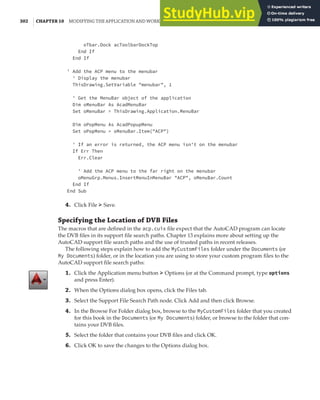 302 | CHAPTER 10 MODIFYING THE APPLICATION AND WORKING WITH EVENTS
oTbar.Dock acToolbarDockTop
End If
End If
' Add the ACP menu to the menubar
' Display the menubar
ThisDrawing.SetVariable "menubar", 1
' Get the MenuBar object of the application
Dim oMenuBar As AcadMenuBar
Set oMenuBar = ThisDrawing.Application.MenuBar
Dim oPopMenu As AcadPopupMenu
Set oPopMenu = oMenuBar.Item("ACP")
' If an error is returned, the ACP menu isn't on the menubar
If Err Then
Err.Clear
' Add the ACP menu to the far right on the menubar
oMenuGrp.Menus.InsertMenuInMenuBar "ACP", oMenuBar.Count
End If
End Sub
4. Click File ➢ Save.
Specifying the Location of DVB Files
The macros that are defined in the acp.cuix file expect that the AutoCAD program can locate
the DVB files in its support file search paths. Chapter 13 explains more about setting up the
AutoCAD support file search paths and the use of trusted paths in recent releases.
The following steps explain how to add the MyCustomFiles folder under the Documents (or
My Documents) folder, or in the location you are using to store your custom program files to the
AutoCAD support file search paths:
1. Click the Application menu button ➢ Options (or at the Command prompt, type options
and press Enter).
2. When the Options dialog box opens, click the Files tab.
3. Select the Support File Search Path node. Click Add and then click Browse.
4. In the Browse For Folder dialog box, browse to the MyCustomFiles folder that you created
for this book in the Documents (or My Documents) folder, or browse to the folder that con-
tains your DVB files.
5. Select the folder that contains your DVB files and click OK.
6. Click OK to save the changes to the Options dialog box.
 