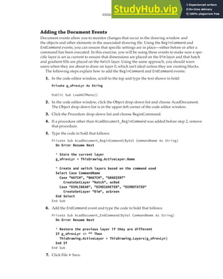 EXERCISE: EXTENDING THE USER INTERFACE AND USING EVENTS | 303
Adding the Document Events
Document events allow you to monitor changes that occur in the drawing window and
the objects and other elements in the associated drawing file. Using the BeginCommand and
EndCommand events, you can ensure that specific settings are in place—either before or after a
command has been executed. In this exercise, you will be using these events to make sure a spe-
cific layer is set as current to ensure that dimensions are placed on the Dim layer and that hatch
and gradient fills are placed on the Hatch layer. Using the same approach, you should warn
users when they are about to draw on layer 0, which isn’t ideal unless they are creating blocks.
The following steps explain how to add the BeginCommand and EndCommand events:
1. In the code editor window, scroll to the top and type the text shown in bold:
Private g_sPrevLyr As String
Public Sub LoadACPMenu()
2. In the code editor window, click the Object drop-down list and choose AcadDocument.
The Object drop-down list is in the upper-left corner of the code editor window.
3. Click the Procedure drop-down list and choose BeginCommand.
4. If a procedure other than AcadDocument_BeginCommand was added before step 2, remove
that procedure.
5. Type the code in bold that follows:
Private Sub AcadDocument_BeginCommand(ByVal CommandName As String)
On Error Resume Next
' Store the current layer
g_sPrevLyr = ThisDrawing.ActiveLayer.Name
' Create and switch layers based on the command used
Select Case CommandName
Case "HATCH", "BHATCH", "GRADIENT"
CreateSetLayer "Hatch", acRed
Case "DIMLINEAR", "DIMDIAMETER", "DIMROTATED"
CreateSetLayer "Dim", acGreen
End Select
End Sub
6. Add the EndCommand event and type the code in bold that follows:
Private Sub AcadDocument_EndCommand(ByVal CommandName As String)
On Error Resume Next
' Restore the previous layer if they are different
If g_sPrevLyr <> "" Then
ThisDrawing.ActiveLayer = ThisDrawing.Layers(g_sPrevLyr)
End If
End Sub
7. Click File ➢ Save.
 
