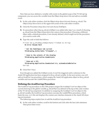 EXERCISE: EXTENDING THE USER INTERFACE AND USING EVENTS | 305
Now that you have defined a variable with events in the global scope of the ThisDrawing
component, you can access the variable from the Object drop-down list and add an available
event:
1. In the code editor window, click the Object drop-down list and choose g_oAcad. The
Object drop-down list is in the upper-left corner of the code editor window.
2. Click the Procedure drop-down list and choose EndOpen.
3. If a procedure other than g_oAcad_EndOpen was added after step 1 as a result of choosing
g_oAcad from the Object drop-down list, remove that procedure. Choosing a different
object adds a default procedure, if not already defined, which might not be the procedure
you want to work with.
4. Type the code in bold that follows:
Private Sub g_oAcadApp_EndOpen(ByVal FileName As String)
On Error Resume Next
' Set the ModelSpace tab current
ThisDrawing.SetVariable "tilemode", 1
' Zoom to the extents of the drawing
ThisDrawing.Application.ZoomExtents
' Zoom out a bit
ThisDrawing.Application.ZoomScaled 0.8, acZoomScaledRelative
End Sub
5. Click File ➢ Save.
Even though you added the EndOpen event, it won’t be triggered until a reference to the
AutoCAD application has been assigned to the g_oAcad variable. In the next section, you will
add an AcadStartup procedure, which assigns the AutoCAD application object to the g_oAcad
variable and executes the LoadACPMenu procedure.
Deﬁning the AcadStartup Procedure
The AcadStartup procedure in this VBA project assigns the AcadApplication object of the
current drawing to the global variable g_oAcad that was defined at the top of the code window
of the ThisDrawing component. In addition to assigning the AcadApplication object to the
g_oAcad variable, the AcadStartup procedure executes the LoadACPMenu procedure, which
loads the acp.cuix file and displays the custom user interface elements in the AutoCAD draw-
ing environment.
The following steps explain how to add the AcadStartup procedure:
1. In the code editor window, scroll to the bottom and click after the last code statement.
Then press Enter twice.
 