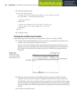 306 | CHAPTER 10 MODIFYING THE APPLICATION AND WORKING WITH EVENTS
2. Type the following code:
Public Sub AcadStartup()
' Assign the current Application object to the g_oAcad variable
Set g_oAcadApp = ThisDrawing.Application
' Load the ACP menu
LoadACPMenu
' Execute the loading of the ACP menu a second time
' The ACP menu isn't always added the first time
LoadACPMenu
End Sub
3. Click File ➢ Save.
Testing the AcadStartup Procedure
Follow these steps to test the AcadStartup procedure in the Environment.dvb file:
1. Switch to the AutoCAD application and use the vbarun command to execute the envi-
ronment.dvb!ThisDrawing.AcadStartup macro.
The acp.cuix file is loaded and the custom user interface elements in the file are dis-
played, as you can see in Figure 10.6. The ACP menu is displayed on the menu bar, the
ACP toolbar is docked below the ribbon, and the ACP ribbon tab is merged with the
Home tab.
Figure 10.6
Custom user inter-
face elements added
by loading acp.cuix
ACP toolbar
ACP pull-down menu
ACP ribbon tab
2. Click one of the custom tools on the ribbon, pull-down menu, or toolbar. If the File
Loading - Security Concern message is displayed (AutoCAD 2013 or later), click Load.
The DVB file in the macro is loaded and then a specific macro is executed. If the message
“Macro not found” is displayed in the Command History window, make sure you added
the correct folder to the AutoCAD support file search paths and renamed the DVB files as
needed.
3. Press Esc to cancel the macro.
 