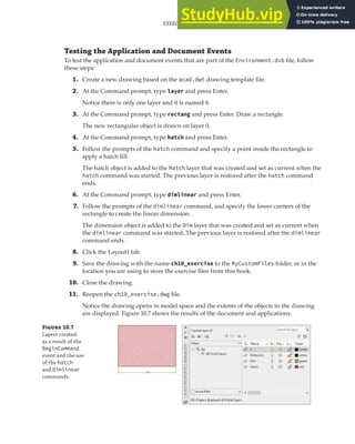 EXERCISE: EXTENDING THE USER INTERFACE AND USING EVENTS | 307
Testing the Application and Document Events
To test the application and document events that are part of the Environment.dvb file, follow
these steps:
1. Create a new drawing based on the acad.dwt drawing template file.
2. At the Command prompt, type layer and press Enter.
Notice there is only one layer and it is named 0.
3. At the Command prompt, type rectang and press Enter. Draw a rectangle.
The new rectangular object is drawn on layer 0.
4. At the Command prompt, type hatch and press Enter.
5. Follow the prompts of the hatch command and specify a point inside the rectangle to
apply a hatch fill.
The hatch object is added to the Hatch layer that was created and set as current when the
hatch command was started. The previous layer is restored after the hatch command
ends.
6. At the Command prompt, type dimlinear and press Enter.
7. Follow the prompts of the dimlinear command, and specify the lower corners of the
rectangle to create the linear dimension.
The dimension object is added to the Dim layer that was created and set as current when
the dimlinear command was started. The previous layer is restored after the dimlinear
command ends.
8. Click the Layout1 tab.
9. Save the drawing with the name ch10_exercise to the MyCustomFiles folder, or in the
location you are using to store the exercise files from this book.
10. Close the drawing.
11. Reopen the ch10_exercise.dwg file.
Notice the drawing opens in model space and the extents of the objects in the drawing
are displayed. Figure 10.7 shows the results of the document and applications.
Figure 10.7
Layers created
as a result of the
BeginCommand
event and the use
of the hatch
and dimlinear
commands
 