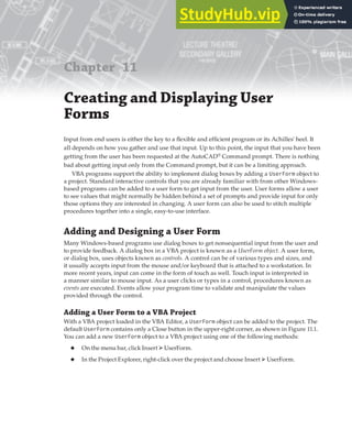 Chapter 11
Creating and Displaying User
Forms
Input from end users is either the key to a flexible and efficient program or its Achilles' heel. It
all depends on how you gather and use that input. Up to this point, the input that you have been
getting from the user has been requested at the AutoCAD®
Command prompt. There is nothing
bad about getting input only from the Command prompt, but it can be a limiting approach.
VBA programs support the ability to implement dialog boxes by adding a UserForm object to
a project. Standard interactive controls that you are already familiar with from other Windows-
based programs can be added to a user form to get input from the user. User forms allow a user
to see values that might normally be hidden behind a set of prompts and provide input for only
those options they are interested in changing. A user form can also be used to stitch multiple
procedures together into a single, easy-to-use interface.
Adding and Designing a User Form
Many Windows-based programs use dialog boxes to get nonsequential input from the user and
to provide feedback. A dialog box in a VBA project is known as a UserForm object. A user form,
or dialog box, uses objects known as controls. A control can be of various types and sizes, and
it usually accepts input from the mouse and/or keyboard that is attached to a workstation. In
more recent years, input can come in the form of touch as well. Touch input is interpreted in
a manner similar to mouse input. As a user clicks or types in a control, procedures known as
events are executed. Events allow your program time to validate and manipulate the values
provided through the control.
Adding a User Form to a VBA Project
With a VBA project loaded in the VBA Editor, a UserForm object can be added to the project. The
default UserForm contains only a Close button in the upper-right corner, as shown in Figure 11.1.
You can add a new UserForm object to a VBA project using one of the following methods:
◆ On the menu bar, click Insert ➢UserForm.
◆ In the Project Explorer, right-click over the project and choose Insert ➢UserForm.
 