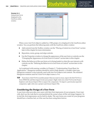 310 |CHAPTER 11 CREATING AND DISPLAYING USER FORMS
Figure 11.1
Default UserForm
displayed in the
UserForm editor
window
When a new UserForm object is added to a VBA project, it is displayed in the UserForm editor
window. You can perform the following tasks with the UserForm editor window:
◆ Add controls from the Toolbox window; see the “Placing a Control on a User Form” section
later in this chapter for more information.
◆ Reposition, resize, group, and align controls.
◆ Use the Properties window to change the appearance of the user form or controls; see the
“Changing the Appearance of a User Form or Control” section later in this chapter.
◆ Define the behavior of the user form as it is being loaded or when the user interacts with
controls; see the “Defining the Behavior of a User Form or Control” section later in this
chapter.
As I explained with naming variables in Chapter 2, “Understanding Visual Basic for
Applications.” Hungarian notation should be used to help identify a variable’s data type.
Hungarian notation is also typically used with UserForm objects and controls. The standard
Hungarian notation used for a UserForm object name is frm.
TIP If you have a UserForm in another project that you want to reuse, export the UserForm to a
form (FRM) ﬁle and then import it into your project. Right-click over a UserForm in the Project
Explorer and choose Export File to export the component. To import a previously exported
component, right-click over a project and choose Import File.
Considering the Design of a User Form
A user form often provides your users with their first impression of your program. Users typi-
cally don’t see the code that is running behind the scenes where all the real magic happens. As
in real life, first impressions can be hard to shake. The user forms you create for your programs
should have a familiar feel, as if the user has been using them forever.
 