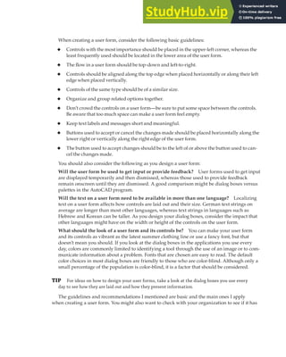 ADDING AND DESIGNING A USER FORM | 311
When creating a user form, consider the following basic guidelines:
◆ Controls with the most importance should be placed in the upper-left corner, whereas the
least frequently used should be located in the lower area of the user form.
◆ The flow in a user form should be top-down and left-to-right.
◆ Controls should be aligned along the top edge when placed horizontally or along their left
edge when placed vertically.
◆ Controls of the same type should be of a similar size.
◆ Organize and group related options together.
◆ Don’t crowd the controls on a user form—be sure to put some space between the controls.
Be aware that too much space can make a user form feel empty.
◆ Keep text labels and messages short and meaningful.
◆ Buttons used to accept or cancel the changes made should be placed horizontally along the
lower right or vertically along the right edge of the user form.
◆ The button used to accept changes should be to the left of or above the button used to can-
cel the changes made.
You should also consider the following as you design a user form:
Will the user form be used to get input or provide feedback? User forms used to get input
are displayed temporarily and then dismissed, whereas those used to provide feedback
remain onscreen until they are dismissed. A good comparison might be dialog boxes versus
palettes in the AutoCAD program.
Will the text on a user form need to be available in more than one language? Localizing
text on a user form affects how controls are laid out and their size. German text strings on
average are longer than most other languages, whereas text strings in languages such as
Hebrew and Korean can be taller. As you design your dialog boxes, consider the impact that
other languages might have on the width or height of the controls on the user form.
What should the look of a user form and its controls be? You can make your user form
and its controls as vibrant as the latest summer clothing line or use a fancy font, but that
doesn’t mean you should. If you look at the dialog boxes in the applications you use every
day, colors are commonly limited to identifying a tool through the use of an image or to com-
municate information about a problem. Fonts that are chosen are easy to read. The default
color choices in most dialog boxes are friendly to those who are color-blind. Although only a
small percentage of the population is color-blind, it is a factor that should be considered.
TIP For ideas on how to design your user forms, take a look at the dialog boxes you use every
day to see how they are laid out and how they present information.
The guidelines and recommendations I mentioned are basic and the main ones I apply
when creating a user form. You might also want to check with your organization to see if it has
 