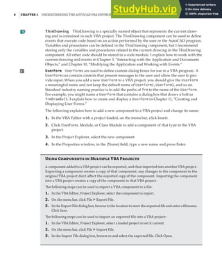 6 |CHAPTER 1 UNDERSTANDING THE AUTOCAD VBA ENVIRONMENT
ThisDrawing ThisDrawing is a specially named object that represents the current draw-
ing and is contained in each VBA project. The ThisDrawing component can be used to define
events that execute code based on an action performed by the user or the AutoCAD program.
Variables and procedures can be defined in the ThisDrawing component, but I recommend
storing only the variables and procedures related to the current drawing in the ThisDrawing
component. All other code should be stored in a code module. I explain how to work with the
current drawing and events in Chapter 3, “Interacting with the Application and Documents
Objects,” and Chapter 10, “Modifying the Application and Working with Events.”
UserForm UserForms are used to define custom dialog boxes for use in a VBA program. A
UserForm can contain controls that present messages to the user and allow the user to pro-
vide input. When you add a new UserForm to a VBA project, you should give the UserForm
a meaningful name and not keep the default name of UserForm1, UserForm2, and so on.
Standard industry naming practice is to add the prefix of frm to the name of the UserForm.
For example, you might name a UserForm that contains a dialog box that draws a bolt as
frmDrawBolt. I explain how to create and display a UserForm in Chapter 11, “Creating and
Displaying User Forms.”
The following explains how to add a new component to a VBA project and change its name:
1. In the VBA Editor with a project loaded, on the menu bar, click Insert.
2. Click UserForm, Module, or Class Module to add a component of that type to the VBA
project.
3. In the Project Explorer, select the new component.
4. In the Properties window, in the (Name) field, type a new name and press Enter.
Using Components in Multiple VBA Projects
A component added to a VBA project can be exported, and then imported into another VBA project.
Exporting a component creates a copy of that component; any changes to the component in the
original VBA project don’t aﬀect the exported copy of the component. Importing the component
into a VBA project creates a copy of the component in that VBA project.
The following steps can be used to export a VBA component to a ﬁle:
1. In the VBA Editor, Project Explorer, select the component to export.
2. On the menu bar, click File ➢Export File.
3. IntheExportFiledialogbox,browsetothelocationtostoretheexportedﬁleandenteraﬁlename.
Click Save.
The following steps can be used to import an exported ﬁle into a VBA project:
1. In the VBA Editor, Project Explorer, select a loaded project to set it current.
2. On the menu bar, click File ➢Import File.
3. In the Import File dialog box, browse to and select the exported ﬁle. Click Open.
 