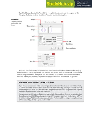 PLACING AND ARRANGING CONTROLS ON A USER FORM | 315
AutoCAD Focus Control (AcFocusCtrl) I explain this control and its purpose in the
“Keeping the Focus on Your User Form” sidebar later in this chapter.
Figure 11.3
Common controls
employed in user
forms
Frame
Option button
Image
Label
Text box
Spin button
Command button
List box
Check box
Autodesk and third-party developers offer additional controls that can be used to display
the thumbnail of a drawing or slide file, controls that mimic the standard AutoCAD color and
linetype drop-down lists, data grids, and much more. To access the additional controls that
Autodesk offers, you must be a registered Autodesk Developer Network (ADN) partner.
Au D N P
If you plan to make a career out of developing custom applications for others to use with AutoCAD,
an ADN membership is optional but recommended. The membership grants you access to most of
Autodesk’s product oﬀers for a ﬂat annual fee and provides direct access to a professional support
team that helps developers when they are stuck.
You can become an ADN partner by going to www.autodesk.com/adn or, if you are an Autodesk User
Group International (AUGI) member, go to https://www.augi.com/adn-membership-offer.
As of this writing, AUGI members can upgrade to the Professional level and get a complimentary
ADN membership, which is a great deal for $100.
 