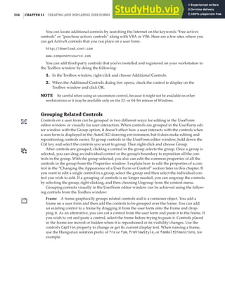316 |CHAPTER 11 CREATING AND DISPLAYING USER FORMS
You can locate additional controls by searching the Internet on the keywords “free activex
controls” or “purchase activex controls” along with VBA or VB6. Here are a few sites where you
can get ActiveX controls that you can place on a user form:
http://download.cnet.com
www.componentsource.com
You can add third-party controls that you’ve installed and registered on your workstation to
the Toolbox window by doing the following:
1. In the Toolbox window, right-click and choose Additional Controls.
2. When the Additional Controls dialog box opens, check the control to display on the
Toolbox window and click OK.
NOTE Be careful when using an uncommon control, because it might not be available on other
workstations or it may be available only on the 32- or 64-bit release of Windows.
Grouping Related Controls
Controls on a user form can be grouped in two different ways: for editing in the UserForm
editor window or visually for user interaction. When controls are grouped in the UserForm edi-
tor window with the Group option, it doesn’t affect how a user interacts with the controls when
a user form is displayed in the AutoCAD drawing environment, but it does make editing and
repositioning controls easier. To group controls in the UserForm editor window, hold down the
Ctrl key and select the controls you want to group. Then right-click and choose Group.
After controls are grouped, clicking a control in the group selects the group. Once a group is
selected, you can drag an individual control or the group’s boundary to reposition all the con-
trols in the group. With the group selected, you also can edit the common properties of all the
controls in the group from the Properties window. I explain how to edit the properties of a con-
trol in the “Changing the Appearance of a User Form or Control” section later in this chapter. If
you want to edit a single control in a group, select the group and then select the individual con-
trol you wish to edit. If a grouping of controls is no longer needed, you can ungroup the controls
by selecting the group, right-clicking, and then choosing Ungroup from the context menu.
Grouping controls visually in the UserForm editor window can be achieved using the follow-
ing controls from the Toolbox window:
Frame A frame graphically groups related controls and is a container object. You add a
frame on a user form and then add the controls to be grouped over the frame. You can add
an existing control to a frame by dragging it from the user form onto the frame and drop-
ping it. As an alternative, you can cut a control from the user form and paste it to the frame. If
you wish to cut and paste a control, select the frame before trying to paste it. Controls placed
in the frame are moved or hidden when it is repositioned or its visibility changes. Use the
control’s Caption property to change or get its current display text. When naming a frame,
use the Hungarian notation prefix of fra or fam, frmViewStyle, or famBoltDimensions, for
example.
 