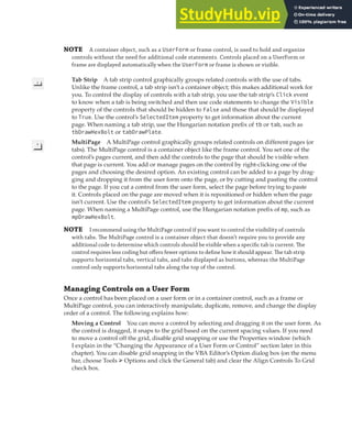 PLACING AND ARRANGING CONTROLS ON A USER FORM | 317
NOTE A container object, such as a UserForm or frame control, is used to hold and organize
controls without the need for additional code statements. Controls placed on a UserForm or
frame are displayed automatically when the UserForm or frame is shown or visible.
Tab Strip A tab strip control graphically groups related controls with the use of tabs.
Unlike the frame control, a tab strip isn’t a container object; this makes additional work for
you. To control the display of controls with a tab strip, you use the tab strip’s Click event
to know when a tab is being switched and then use code statements to change the Visible
property of the controls that should be hidden to False and those that should be displayed
to True. Use the control’s SelectedItem property to get information about the current
page. When naming a tab strip, use the Hungarian notation prefix of tb or tab, such as
tbDrawHexBolt or tabDrawPlate.
MultiPage A MultiPage control graphically groups related controls on different pages (or
tabs). The MultiPage control is a container object like the frame control. You set one of the
control’s pages current, and then add the controls to the page that should be visible when
that page is current. You add or manage pages on the control by right-clicking one of the
pages and choosing the desired option. An existing control can be added to a page by drag-
ging and dropping it from the user form onto the page, or by cutting and pasting the control
to the page. If you cut a control from the user form, select the page before trying to paste
it. Controls placed on the page are moved when it is repositioned or hidden when the page
isn’t current. Use the control’s SelectedItem property to get information about the current
page. When naming a MultiPage control, use the Hungarian notation prefix of mp, such as
mpDrawHexBolt.
NOTE I recommend using the MultiPage control if you want to control the visibility of controls
with tabs. The MultiPage control is a container object that doesn’t require you to provide any
additional code to determine which controls should be visible when a speciﬁc tab is current. The
control requires less coding but oﬀers fewer options to deﬁne how it should appear. The tab strip
supports horizontal tabs, vertical tabs, and tabs displayed as buttons, whereas the MultiPage
control only supports horizontal tabs along the top of the control.
Managing Controls on a User Form
Once a control has been placed on a user form or in a container control, such as a frame or
MultiPage control, you can interactively manipulate, duplicate, remove, and change the display
order of a control. The following explains how:
Moving a Control You can move a control by selecting and dragging it on the user form. As
the control is dragged, it snaps to the grid based on the current spacing values. If you need
to move a control off the grid, disable grid snapping or use the Properties window (which
I explain in the “Changing the Appearance of a User Form or Control” section later in this
chapter). You can disable grid snapping in the VBA Editor’s Option dialog box (on the menu
bar, choose Tools ➢ Options and click the General tab) and clear the Align Controls To Grid
check box.
 