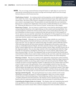 318 |CHAPTER 11 CREATING AND DISPLAYING USER FORMS
NOTE You can arrange command buttons along the bottom or right edge of a user form by
selecting the command buttons you wish to arrange and choosing an option from the Arrange
Buttons submenu on the Format menu bar.
Duplicating a Control An existing control and its properties can be duplicated to create a
new control. To create a copy, right-click the control and choose Copy; then right-click and
choose Paste. The name of the control is changed to its default value, so be sure to give the
new control a meaningful name. The procedures (events) that define the user interaction
behavior for a control aren’t duplicated. I discuss how to define the behavior of a control in
the “Defining the Behavior of a User Form or Control” section later in this chapter.
Removing a Control You can remove a control from a user form by selecting the control
and pressing the Delete key or by right-clicking over the control and choosing Delete. You
aren’t prompted to confirm the removal of the control, so be careful about removing a con-
trol. Sometimes it is best to move a control off to the side and set its Visible property to
False—just in case you need the control later. By setting the Visible property to False, you
ensure that the control isn’t accessible to the user of the user form when shown. If you deter-
mine later that the control is no longer needed, delete it.
Aligning a Control Although you can use the grid to align controls on a user form, it
doesn’t always produce the look and feel you want when it comes to controls of different
types and sizes. You can align one control to the edge of another control. Hold the Ctrl key
while selecting controls; the last control selected is designated as the anchor control (its
grips are white filled instead of black). All of the selected controls will be aligned with the
anchor control. Right-click one of the selected controls, choose Align, and then choose one of
the alignment options. You can also align controls to the closest grid point while the Align
Controls To Grid option is disabled by selecting one or more controls, right-clicking, and
then choosing Align ➢ To Grid. The alignment tools can also be found on the Format menu
and UserForm toolbar. If you want to center controls on the user form, select the controls you
want to center, choose Format ➢ Center In Form, and then choose one of the suboptions.
Resizing a Control The size of a control can be adjusted by selecting the control and then
using the grips that are displayed along the control’s boundary. When the Align Controls To
Grid option is enabled, as you drag a grip it snaps to the nearest grid point. Disable Align
Controls To Grid or use the Properties window to adjust the size of a control when you don’t
want it to land on one of the grid points. If you want multiple controls to have the same
height, width, or both, select the controls you want to make the same size. The last control
selected defines the height and width that will be applied to all selected controls. Then right-
click one of the selected controls, choose Make Same Size, and then choose one of the avail-
able options. The resizing tools can also be found on the Format menu and UserForm toolbar.
Spacing Controls Equally The spacing between two or more controls can be evenly
distributed, increased, decreased, or removed altogether. Select two or more controls,
choose Format ➢ Horizontal Spacing or Vertical Spacing, and then choose one of the
available suboptions from the menu bar. The distance used to equally space the controls is
based on the two outermost selected controls in the horizontal or vertical directions.
Controlling the Display Order of a Control The display order isn’t something that needs
to be specified too often, but you can adjust the order in which controls are displayed.
Sometimes, you want to ensure that a control is displayed in front of another control. For
 