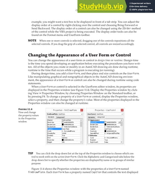 CHANGING THE APPEARANCE OF A USER FORM OR CONTROL | 319
example, you might want a text box to be displayed in front of a tab strip. You can adjust the
display order of a control by right-clicking over the control and choosing Bring Forward or
Send Backward. The display order of a control can also be changed using the ZOrder method
of the control while the VBA project is being executed. The display order tools can also be
found on the Format menu and UserForm toolbar.
NOTE When one or more controls is selected, dragging one of the controls repositions all the
selected controls. If you drag the grip of a selected control, all controls are resized accordingly.
Changing the Appearance of a User Form or Control
You can change the appearance of a user form or control in design time or runtime. Design-time
is the time you spend developing an application before executing the procedures you have writ-
ten. All of the objects you create or modify in an AutoCAD drawing are done during runtime;
runtime is the time that occurs while a program is executing (or running).
During design-time, you add a UserForm, and then place and size controls on the UserForm.
Like manipulating graphical and nongraphical objects in the AutoCAD drawing environ-
ment, the appearance of a UserForm or control can also be changed during runtime using code
statements.
When a UserForm or control is selected in the UserForm editor window, its properties are
displayed in the Properties window (see Figure 11.4). Display the Properties window by click-
ing View ➢ Properties Window, by choosing Properties Window on the Standard toolbar, or
by pressing F4. To change a property of a UserForm or control, display the Properties window,
select a property, and then change the property’s value. Most of the properties displayed in the
Properties window can also be changed at runtime.
F 11.4
View and change
the property values
in the Properties
window.
TIP You can click the drop-down list at the top of the Properties window to choose which con-
trol to work with on the active UserForm. Click the Alphabetic and Categorized tabs below the
drop-down list to specify whether the properties are displayed by name or in groups of similar
purpose.
Figure 11.4 shows the Properties window with the properties of a UserForm named
frmDrawPlate. Each UserForm has a property named Caption that controls the text displayed
 