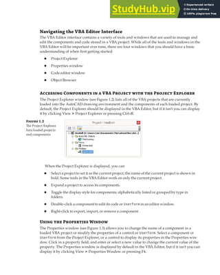 GETTING STARTED WITH THE VBA EDITOR | 7
Navigating the VBA Editor Interface
The VBA Editor interface contains a variety of tools and windows that are used to manage and
edit the components and code stored in a VBA project. While all of the tools and windows in the
VBA Editor will be important over time, there are four windows that you should have a basic
understanding of when first getting started:
◆ Project Explorer
◆ Properties window
◆ Code editor window
◆ Object Browser
Accessing Components in a VBA Project with the Project Explorer
The Project Explorer window (see Figure 1.2) lists all of the VBA projects that are currently
loaded into the AutoCAD drawing environment and the components of each loaded project. By
default, the Project Explorer should be displayed in the VBA Editor, but if it isn’t you can display
it by clicking View ➢ Project Explorer or pressing Ctrl+R.
Figure 1.2
The Project Explorer
lists loaded projects
and components
When the Project Explorer is displayed, you can
◆ Select a project to set it as the current project; the name of the current project is shown in
bold. Some tools in the VBA Editor work on only the current project.
◆ Expand a project to access its components.
◆ Toggle the display style for components; alphabetically listed or grouped by type in
folders.
◆ Double-click a component to edit its code or UserForm in an editor window.
◆ Right-click to export, import, or remove a component.
Using the Properties Window
The Properties window (see Figure 1.3) allows you to change the name of a component in a
loaded VBA project or modify the properties of a control or UserForm. Select a component or
UserForm from the Project Explorer, or a control to display its properties in the Properties win-
dow. Click in a property field, and enter or select a new value to change the current value of the
property. The Properties window is displayed by default in the VBA Editor, but if it isn’t you can
display it by clicking View ➢ Properties Window or pressing F4.
 