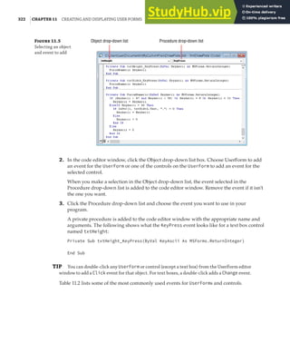 322 |CHAPTER 11 CREATING AND DISPLAYING USER FORMS
F 11.5
Selecting an object
and event to add
Object drop-down list Procedure drop-down list
2. In the code editor window, click the Object drop-down list box. Choose UserForm to add
an event for the UserForm or one of the controls on the UserForm to add an event for the
selected control.
When you make a selection in the Object drop-down list, the event selected in the
Procedure drop-down list is added to the code editor window. Remove the event if it isn’t
the one you want.
3. Click the Procedure drop-down list and choose the event you want to use in your
program.
A private procedure is added to the code editor window with the appropriate name and
arguments. The following shows what the KeyPress event looks like for a text box control
named txtHeight:
Private Sub txtHeight_KeyPress(ByVal KeyAscii As MSForms.ReturnInteger)
End Sub
TIP You can double-click any UserForm or control (except a text box) from the UserForm editor
window to add a Click event for that object. For text boxes, a double-click adds a Change event.
Table 11.2 lists some of the most commonly used events for UserForms and controls.
 