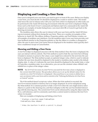324 |CHAPTER 11 CREATING AND DISPLAYING USER FORMS
Displaying and Loading a User Form
Once you’ve designed your user form, you need to get it in front of the users. Before you display
a user form, you must decide if it should be displayed in a modal or modeless state. The modal
state forces the user to interact only with your user form while it is displayed; no other tasks can
be performed in the AutoCAD drawing environment while the user form is displayed. Dialog
boxes such as the Insert (insert command) and Options (options command) in the AutoCAD
program are examples of modal dialog boxes—you must click OK or Cancel to get back to the
drawing environment.
The modeless state allows the user to interact with your user form and the AutoCAD draw-
ing environment without first closing the user form. There are a number of examples of this
behavior in AutoCAD. The ribbon, toolbars, Properties palette, and Tool Palettes window are
all examples of modeless user interfaces. Use the modeless state if your user form provides real-
time feedback (similar to the Properties palette) or, like the ribbon or a toolbar, is designed to
allow the user to start a tool. User forms that are displayed in the modeless state typically don’t
have a traditional Accept or Cancel button.
Showing and Hiding a User Form
A UserForm object is displayed onscreen with the Show method. Once the form is displayed, the
user can interact with its controls. The Hide method is used to hide the user form but will keep
it loaded in memory to preserve the values a user might have entered for the next time the user
form is displayed. The Show method accepts an optional integer value, which is used to indicate
whether the user form should be displayed in the modal or modeless state; modal is the default
display state. A value of 1 indicates the user form should be displayed in the modal state; a value
of 0 specifies a modeless state. As an alternative, you can use the constant values vbModal and
vbModeless in place of the integer values.
NOTE The Initialize event of a UserForm is executed the ﬁrst time a form is displayed in
the current AutoCAD session. This procedure allows you to set up the default values for the
controls on a UserForm before it is displayed. I discussed how to use events to deﬁne how a
user can interact with a user form and its controls in the “Deﬁning the Behavior of a User Form
or Control” section.
The Hide method doesn’t accept any values. When the Hide method is executed, the
UserForm remains loaded in memory but is no longer displayed. It can be redisplayed using
the Show method. It is common practice to hide a UserForm when the user might need to select
objects or a point in the drawing area, and then redisplay it after the user has finished interact-
ing with the drawing area. The current UserForm can be referenced by using the object name Me.
Me is a self-reference, and it is commonly used when a control needs to reference the UserForm
where it is located.
Here are examples of displaying and hiding a UserForm:
' Displays a UserForm named frmDrawPlate
frmDrawPlate.Show vbModal
' Hides the UserForm in which a control is placed
 