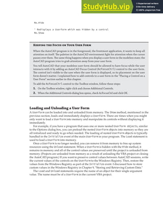 DISPLAYING AND LOADING A USER FORM | 325
Me.Hide
' Redisplays a UserForm which was hidden by a control
Me.Show
K  F  Y U F
When the AutoCAD program is in the foreground, the frontmost application, it wants to keep all
attention on itself. The palettes in the AutoCAD environment ﬁght for attention when the cursor
passes over them. The same thing happens when you display a user form in the modeless state; the
AutoCAD program tries to grab attention away from your user form.
You tell AutoCAD that your modeless user form should be allowed to have focus while the user
interacts with it by adding an AutoCAD Focus Control (AcFocusCtrl) control to the user form.
The control isn’t visible to the user when the user form is displayed, so its placement on the user
form doesn’t matter. I explained how to add controls to a user form in the “Placing a Control on a
User Form” section earlier in this chapter.
To add the AcFocusCtrl control to the Toolbox window, follow these steps:
1. On the Toolbox window, right-click and choose Additional Controls.
2. When the Additional Controls dialog box opens, check AcFocusCtrl and click OK.
Loading and Unloading a User Form
A UserForm can be loaded into and unloaded from memory. The Show method, mentioned in the
previous section, loads and immediately displays a UserForm. There are times when you might
only want to load a UserForm into memory and manipulate its controls without displaying it
immediately.
For example, if you have a program that uses one or more nested UserForm objects, similar
to the Options dialog box, you can preload the nested UserForm objects into memory so they are
all initialized and ready to go when needed. The loading of nested UserForm objects is typically
handled in the Initialize event of the main UserForm in your program. The Load statement is
used to load a UserForm into memory.
Once a UserForm is no longer needed, you can remove it from memory to free up system
resources using the Unload statement. When a UserForm is hidden with the Hide method, it
remains in memory and all of the control values are preserved until the project is unloaded from
memory. (Projects are unloaded from memory as a result of unloading the VBA project or closing
the AutoCAD program.) If you want to preserve control values between AutoCAD sessions, write
the current values of the controls on the UserForm to the Windows Registry. Then, restore the
values from the Windows Registry as part of the Initialize event. I discussed how to store
custom values in the Windows Registry in Chapter 9, “Storing and Retrieving Custom Data.”
The Load and Unload statements require the name of an object for their single argument
value. The name must be of a UserForm in the current VBA project.
 