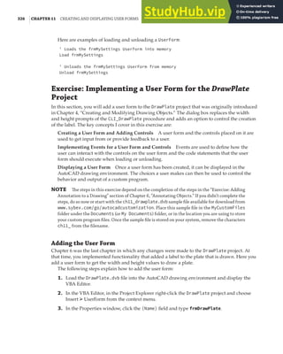 326 |CHAPTER 11 CREATING AND DISPLAYING USER FORMS
Here are examples of loading and unloading a UserForm:
' Loads the frmMySettings UserForm into memory
Load frmMySettings
' Unloads the frmMySettings UserForm from memory
Unload frmMySettings
Exercise: Implementing a User Form for the DrawPlate
Project
In this section, you will add a user form to the DrawPlate project that was originally introduced
in Chapter 4, “Creating and Modifying Drawing Objects.” The dialog box replaces the width
and height prompts of the CLI_DrawPlate procedure and adds an option to control the creation
of the label. The key concepts I cover in this exercise are:
Creating a User Form and Adding Controls A user form and the controls placed on it are
used to get input from or provide feedback to a user.
Implementing Events for a User Form and Controls Events are used to define how the
user can interact with the controls on the user form and the code statements that the user
form should execute when loading or unloading.
Displaying a User Form Once a user form has been created, it can be displayed in the
AutoCAD drawing environment. The choices a user makes can then be used to control the
behavior and output of a custom program.
NOTE The steps in this exercise depend on the completion of the steps in the “Exercise: Adding
Annotation to a Drawing” section of Chapter 6, “Annotating Objects.” If you didn’t complete the
steps, do so now or start with the ch11_drawplate.dvb sample ﬁle available for download from
www.sybex.com/go/autocadcustomization. Place this sample ﬁle in the MyCustomFiles
folder under the Documents (or My Documents) folder, or in the location you are using to store
your custom program ﬁles. Once the sample ﬁle is stored on your system, remove the characters
ch11_ from the ﬁlename.
Adding the User Form
Chapter 6 was the last chapter in which any changes were made to the DrawPlate project. At
that time, you implemented functionality that added a label to the plate that is drawn. Here you
add a user form to get the width and height values to draw a plate.
The following steps explain how to add the user form:
1. Load the DrawPlate.dvb file into the AutoCAD drawing environment and display the
VBA Editor.
2. In the VBA Editor, in the Project Explorer right-click the DrawPlate project and choose
Insert ➢ UserForm from the context menu.
3. In the Properties window, click the (Name) field and type frmDrawPlate.
 