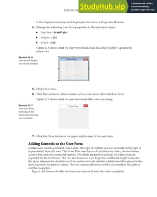 If the Properties window isn’t displayed, click View ➢ Properties Window.
4. Change the following UserForm properties to the indicated values:
◆ Caption = DrawPlate
◆ Height = 122
◆ Width = 158
Figure 11.6 shows what the UserForm should look like after you have updated its
properties.
F 11.6
New UserForm in
the editor window
5. Click File ➢ Save.
6. With the UserForm editor window active, click Run ➢ Run Sub/UserForm.
Figure 11.7 shows what the user form looks like when executing.
F 11.7
New user form
running in the
AutoCAD drawing
environment
7. Click the Close button in the upper-right corner of the user form.
Adding Controls to the User Form
Controls are used to get input from a user. The type of controls you use depends on the type of
input needed from the user. The Draw Plate user form will include two labels, two text boxes,
a check box, and two command buttons. The labels are used to indicate the values that are
expected for the text boxes. The two text boxes are used to get the width and height values for
the plate, whereas the check box will be used to indicate whether a label should be placed in the
drawing when the plate is drawn. The two command buttons will be used to draw the plate or
exit the dialog box.
Figure 11.8 shows what the finalized user form will look like when completed.
EXERCISE: IMPLEMENTING A USER FORM FOR THE DRAWPLATE PROJECT | 327
 