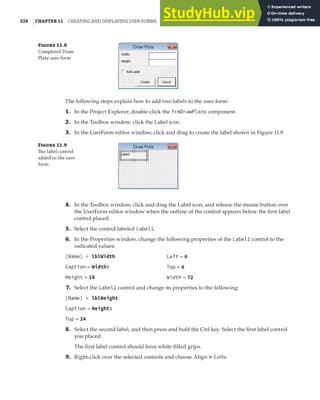 328 |CHAPTER 11 CREATING AND DISPLAYING USER FORMS
F 11.8
Completed Draw
Plate user form
The following steps explain how to add two labels to the user form:
1. In the Project Explorer, double-click the frmDrawPlate component.
2. In the Toolbox window, click the Label icon.
3. In the UserForm editor window, click and drag to create the label shown in Figure 11.9.
F 11.9
The label control
added to the user
form
4. In the Toolbox window, click and drag the Label icon, and release the mouse button over
the UserForm editor window when the outline of the control appears below the first label
control placed.
5. Select the control labeled Label1.
6. In the Properties window, change the following properties of the Label1 control to the
indicated values:
(Name) = lblWidth
Caption = Width:
Height = 18
7. Select the Label2 control and change its properties to the following:
(Name) = lblHeight
Caption = Height:
Top = 24
8. Select the second label, and then press and hold the Ctrl key. Select the first label control
you placed.
The first label control should have white-filled grips.
9. Right-click over the selected controls and choose Align ➢ Lefts.
Left = 6
Top = 6
Width = 72
 