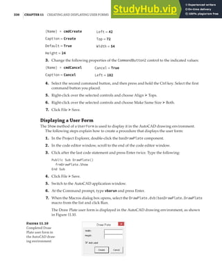 330 |CHAPTER 11 CREATING AND DISPLAYING USER FORMS
(Name) = cmdCreate
Caption = Create
Default = True
Height = 24
3. Change the following properties of the CommandButton2 control to the indicated values:
(Name) = cmdCancel
Caption = Cancel
4. Select the second command button, and then press and hold the Ctrl key. Select the first
command button you placed.
5. Right-click over the selected controls and choose Align ➢ Tops.
6. Right-click over the selected controls and choose Make Same Size ➢ Both.
7. Click File ➢ Save.
Displaying a User Form
The Show method of a UserForm is used to display it in the AutoCAD drawing environment.
The following steps explain how to create a procedure that displays the user form:
1. In the Project Explorer, double-click the basDrawPlate component.
2. In the code editor window, scroll to the end of the code editor window.
3. Click after the last code statement and press Enter twice. Type the following:
Public Sub DrawPlate()
frmDrawPlate.Show
End Sub
4. Click File ➢ Save.
5. Switch to the AutoCAD application window.
6. At the Command prompt, type vbarun and press Enter.
7. When the Macros dialog box opens, select the DrawPlate.dvb!basDrawPlate.DrawPlate
macro from the list and click Run.
The Draw Plate user form is displayed in the AutoCAD drawing environment, as shown
in Figure 11.10.
F 11.10
Completed Draw
Plate user form in
the AutoCAD draw-
ing environment
Left = 42
Top = 72
Width = 54
Cancel = True
Left = 102
 