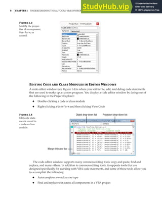 8 |CHAPTER 1 UNDERSTANDING THE AUTOCAD VBA ENVIRONMENT
Figure 1.3
Modify the proper-
ties of a component,
UserForm, or
control
Editing Code and Class Modules in Editor Windows
A code editor window (see Figure 1.4) is where you will write, edit, and debug code statements
that are used to make up a custom program. You display a code editor window by doing one of
the following in the Project Explorer:
◆ Double-clicking a code or class module
◆ Right-clicking a UserForm and then clicking View Code
Figure 1.4
Edit code state-
ments stored in
a code or class
module.
Procedure drop-down list
Object drop-down list
Margin indicator bar
The code editor window supports many common editing tools: copy and paste, find and
replace, and many others. In addition to common editing tools, it supports tools that are
designed specifically for working with VBA code statements, and some of these tools allow you
to accomplish the following:
◆ Autocomplete a word as you type
◆ Find and replace text across all components in a VBA project
 