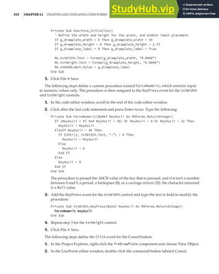 332 |CHAPTER 11 CREATING AND DISPLAYING USER FORMS
Private Sub UserForm_Initialize()
' Define the width and height for the plate, and enable label placement
If g_drawplate_width = 0 Then g_drawplate_width = 5#
If g_drawplate_height = 0 Then g_drawplate_height = 2.75
If g_drawplate_label = 0 Then g_drawplate_label = True
Me.txtWidth.Text = Format(g_drawplate_width, "0.0000")
Me.txtHeight.Text = Format(g_drawplate_height, "0.0000")
Me.chkAddLabel.Value = g_drawplate_label
End Sub
5. Click File ➢ Save.
The following steps define a custom procedure named ForceNumeric, which restricts input
to numeric values only. The procedure is then assigned to the KeyPress event for the txtWidth
and txtHeight controls.
1. In the code editor window, scroll to the end of the code editor window.
2. Click after the last code statement and press Enter twice. Type the following:
Private Sub ForceNumeric(ByRef KeyAscii As MSForms.ReturnInteger)
If (KeyAscii > 47 And KeyAscii < 58) Or KeyAscii = 8 Or KeyAscii = 32 Then
KeyAscii = KeyAscii
ElseIf KeyAscii = 46 Then
If InStr(1, txtWidth.Text, ".") = 0 Then
KeyAscii = KeyAscii
Else
KeyAscii = 0
End If
Else
KeyAscii = 0
End If
End Sub
The procedure is passed the ASCII value of the key that is pressed, and if it isn’t a number
between 0 and 9, a period, a backspace (8), or a carriage return (32), the character returned
is a Null value.
3. Add the KeyPress event for the txtWidth control and type the text in bold to modify the
procedure:
Private Sub txtWidth_KeyPress(ByVal KeyAscii As MSForms.ReturnInteger)
ForceNumeric KeyAscii
End Sub
4. Repeat step 3 for the txtHeight control.
5. Click File ➢ Save.
The following steps define the Click event for the Cancel button:
1. In the Project Explorer, right-click the frmDrawPlate component and choose View Object.
2. In the UserForm editor window, double-click the command button labeled Cancel.
 