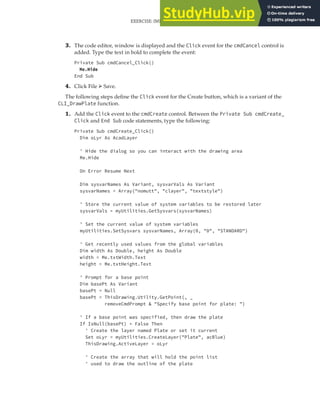EXERCISE: IMPLEMENTING A USER FORM FOR THE DRAWPLATE PROJECT | 333
3. The code editor, window is displayed and the Click event for the cmdCancel control is
added. Type the text in bold to complete the event:
Private Sub cmdCancel_Click()
Me.Hide
End Sub
4. Click File ➢ Save.
The following steps define the Click event for the Create button, which is a variant of the
CLI_DrawPlate function.
1. Add the Click event to the cmdCreate control. Between the Private Sub cmdCreate_
Click and End Sub code statements, type the following:
Private Sub cmdCreate_Click()
Dim oLyr As AcadLayer
' Hide the dialog so you can interact with the drawing area
Me.Hide
On Error Resume Next
Dim sysvarNames As Variant, sysvarVals As Variant
sysvarNames = Array("nomutt", "clayer", "textstyle")
' Store the current value of system variables to be restored later
sysvarVals = myUtilities.GetSysvars(sysvarNames)
' Set the current value of system variables
myUtilities.SetSysvars sysvarNames, Array(0, "0", "STANDARD")
' Get recently used values from the global variables
Dim width As Double, height As Double
width = Me.txtWidth.Text
height = Me.txtHeight.Text
' Prompt for a base point
Dim basePt As Variant
basePt = Null
basePt = ThisDrawing.Utility.GetPoint(, _
removeCmdPrompt & "Specify base point for plate: ")
' If a base point was specified, then draw the plate
If IsNull(basePt) = False Then
' Create the layer named Plate or set it current
Set oLyr = myUtilities.CreateLayer("Plate", acBlue)
ThisDrawing.ActiveLayer = oLyr
' Create the array that will hold the point list
' used to draw the outline of the plate
 