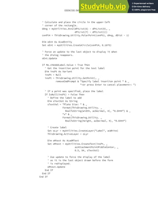 EXERCISE: IMPLEMENTING A USER FORM FOR THE DRAWPLATE PROJECT | 335
' Calculate and place the circle in the upper-left
' corner of the rectangle.
dAng = myUtilities.Atn2(dPtList(6) - dPtList(0), _
dPtList(7) - dPtList(1))
cenPt4 = ThisDrawing.Utility.PolarPoint(cenPt1, dAng, dDist - 1)
Dim oEnt As AcadEntity
Set oEnt = myUtilities.CreateCircle(cenPt4, 0.1875)
' Force an update to the last object to display it when
' the dialog reappears.
oEnt.Update
If Me.chkAddLabel.Value = True Then
' Get the insertion point for the text label
Dim insPt As Variant
insPt = Null
insPt = ThisDrawing.Utility.GetPoint(, _
removeCmdPrompt & "Specify label insertion point " & _
"<or press Enter to cancel placement>: ")
' If a point was specified, place the label
If IsNull(insPt) = False Then
' Define the label to add
Dim sTextVal As String
sTextVal = "Plate Size: " & _
Format(ThisDrawing.Utility. _
RealToString(width, acDecimal, 4), "0.0###") & _
"x" & _
Format(ThisDrawing.Utility. _
RealToString(height, acDecimal, 4), "0.0###")
' Create label
Set oLyr = myUtilities.CreateLayer("Label", acWhite)
ThisDrawing.ActiveLayer = oLyr
Dim oMtext As AcadMText
Set oMtext = myUtilities.CreateText(insPt, _
acAttachmentPointMiddleCenter, _
0.5, 0#, sTextVal)
' Use update to force the display of the label
' as it is the last object drawn before the form
' is redisplayed.
oMtext.Update
End If
End If
End If
 