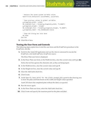 336 |CHAPTER 11 CREATING AND DISPLAYING USER FORMS
' Restore the saved system variable values
myUtilities.SetSysvars sysvarNames, sysvarVals
' Save previous values to global variables
g_drawplate_width = width
Me.txtWidth.Text = Format(g_drawplate_width, "0.0000")
g_drawplate_height = height
Me.txtHeight.Text = Format(g_drawplate_height, "0.0000")
g_drawplate_label = Me.chkAddLabel.Value
' Show the dialog box once done
Me.show
End Sub
2. Click File ➢ Save.
Testing the User Form and Controls
The following steps explain how to test the user form and the DrawPlate procedure in the
DrawPlate.dvb file:
1. Switch to the AutoCAD application and use the vbarun command to execute the
DrawPlate.dvb!basDrawPlate.DrawPlate macro.
The Draw Plate user form is displayed.
2. In the Draw Plate user form, in the Width text box, clear the current value and type abc.
Notice the text box ignores the characters abc as they are being typed.
3. In the Width text box, clear the current value and type 4.
4. In the Height text box, clear the current value and type 4.
5. Clear the Add Label check box.
6. Click Create.
7. At the Specify base point for the plate: prompt, pick a point in the drawing area
to draw the plate and holes based on the width and height values specified.
AutoCAD draws the completed plate without the label, as expected.
8. Run the macro again.
9. In the Draw Plate user form, select the Add Label check box.
10. Click Create and specify the insertion point for the plate and label.
 