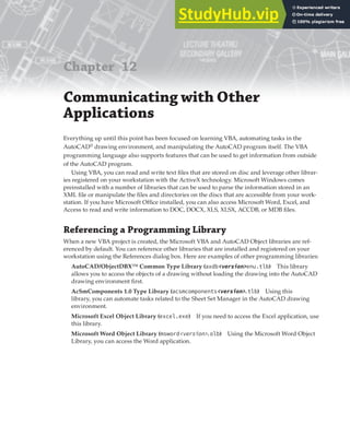Chapter 12
Communicating with Other
Applications
Everything up until this point has been focused on learning VBA, automating tasks in the
AutoCAD®
drawing environment, and manipulating the AutoCAD program itself. The VBA
programming language also supports features that can be used to get information from outside
of the AutoCAD program.
Using VBA, you can read and write text files that are stored on disc and leverage other librar-
ies registered on your workstation with the ActiveX technology. Microsoft Windows comes
preinstalled with a number of libraries that can be used to parse the information stored in an
XML file or manipulate the files and directories on the discs that are accessible from your work-
station. If you have Microsoft Office installed, you can also access Microsoft Word, Excel, and
Access to read and write information to DOC, DOCX, XLS, XLSX, ACCDB, or MDB files.
Referencing a Programming Library
When a new VBA project is created, the Microsoft VBA and AutoCAD Object libraries are ref-
erenced by default. You can reference other libraries that are installed and registered on your
workstation using the References dialog box. Here are examples of other programming libraries:
AutoCAD/ObjectDBX™ Common Type Library (axdb<version>enu.tlb) This library
allows you to access the objects of a drawing without loading the drawing into the AutoCAD
drawing environment first.
AcSmComponents 1.0 Type Library (acsmcomponents<version>.tlb) Using this
library, you can automate tasks related to the Sheet Set Manager in the AutoCAD drawing
environment.
Microsoft Excel Object Library (excel.exe) If you need to access the Excel application, use
this library.
Microsoft Word Object Library (msword<version>.olb) Using the Microsoft Word Object
Library, you can access the Word application.
 