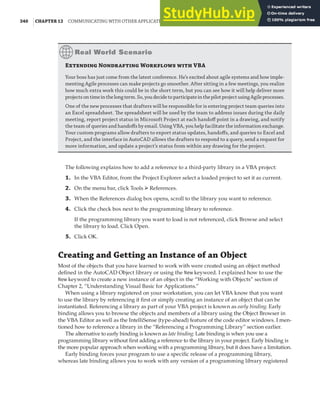 340 |CHAPTER 12 COMMUNICATING WITH OTHER APPLICATIONS
The following explains how to add a reference to a third-party library in a VBA project:
1. In the VBA Editor, from the Project Explorer select a loaded project to set it as current.
2. On the menu bar, click Tools ➢ References.
3. When the References dialog box opens, scroll to the library you want to reference.
4. Click the check box next to the programming library to reference.
If the programming library you want to load is not referenced, click Browse and select
the library to load. Click Open.
5. Click OK.
Creating and Getting an Instance of an Object
Most of the objects that you have learned to work with were created using an object method
defined in the AutoCAD Object library or using the New keyword. I explained how to use the
New keyword to create a new instance of an object in the “Working with Objects” section of
Chapter 2, “Understanding Visual Basic for Applications.”
When using a library registered on your workstation, you can let VBA know that you want
to use the library by referencing it first or simply creating an instance of an object that can be
instantiated. Referencing a library as part of your VBA project is known as early binding. Early
binding allows you to browse the objects and members of a library using the Object Browser in
the VBA Editor as well as the IntelliSense (type-ahead) feature of the code editor windows. I men-
tioned how to reference a library in the “Referencing a Programming Library” section earlier.
The alternative to early binding is known as late binding. Late binding is when you use a
programming library without first adding a reference to the library in your project. Early binding is
the more popular approach when working with a programming library, but it does have a limitation.
Early binding forces your program to use a specific release of a programming library,
whereas late binding allows you to work with any version of a programming library registered
E N W  VBA
Your boss has just come from the latest conference. He’s excited about agile systems and how imple-
menting Agile processes can make projects go smoother. After sitting in a few meetings, you realize
how much extra work this could be in the short term, but you can see how it will help deliver more
projectsontimeinthelongterm.So,youdecidetoparticipateinthepilotprojectusingAgileprocesses.
One of the new processes that drafters will be responsible for is entering project team queries into
an Excel spreadsheet. The spreadsheet will be used by the team to address issues during the daily
meeting, report project status in Microsoft Project at each handoﬀ point in a drawing, and notify
the team of queries and handoﬀs by email. Using VBA, you help facilitate the information exchange.
Your custom programs allow drafters to export status updates, handoﬀs, and queries to Excel and
Project, and the interface in AutoCAD allows the drafters to respond to a query, send a request for
more information, and update a project’s status from within any drawing for the project.
 