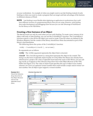 CREATING AND GETTING AN INSTANCE OF AN OBJECT | 341
on your workstation. An example of when you might want to use late binding instead of early
binding is when you want to create a program that can target and take advantage of the features
in different releases of Word.
NOTE Late binding is more ﬂexible when deploying an application to workstations that could
have diﬀerent versions of a programming library than you are using. However, early binding
does make development and debugging easier because you can take advantage of IntelliSense
for the library in the VBA Editor.
Creating a New Instance of an Object
The New keyword can only be used when you use early binding. To create a new instance of an
object with early or later binding, you can use the CreateObject function. The CreateObject
function expects a class ID for the object you want to create. Class ID values are defined in the
Windows Registry, but the vendor of the library should have these documented as part of the
library’s documentation.
The following shows the syntax of the CreateObject function:
retObj = CreateObject(classID [, servername])
Its arguments are as follows:
retObj The retObj argument represents the object that is returned.
classID The classID argument is a string that represents the object to be created. The
string is in the form of appname.objecttype[.version]. When the library has already been
referenced in a project, the value of appname must match the name of the library you are call-
ing exactly as it appears in the Libraries drop-down list in the Object Browser of the VBA
Editor (see Figure 12.1). The value of objecttype specifies the type of object to be created,
whereas version is an optional version number that could include a major and/or minor ver-
sion number. Not all object types support a version number.
Fi 12.1
Check the Libraries
drop-down list in
the Object Browser
and use the
appname listed
there.
Libraries drop-down list
 