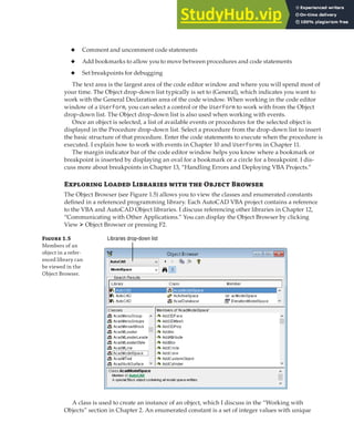 GETTING STARTED WITH THE VBA EDITOR | 9
◆ Comment and uncomment code statements
◆ Add bookmarks to allow you to move between procedures and code statements
◆ Set breakpoints for debugging
The text area is the largest area of the code editor window and where you will spend most of
your time. The Object drop-down list typically is set to (General), which indicates you want to
work with the General Declaration area of the code window. When working in the code editor
window of a UserForm, you can select a control or the UserForm to work with from the Object
drop-down list. The Object drop-down list is also used when working with events.
Once an object is selected, a list of available events or procedures for the selected object is
displayed in the Procedure drop-down list. Select a procedure from the drop-down list to insert
the basic structure of that procedure. Enter the code statements to execute when the procedure is
executed. I explain how to work with events in Chapter 10 and UserForms in Chapter 11.
The margin indicator bar of the code editor window helps you know where a bookmark or
breakpoint is inserted by displaying an oval for a bookmark or a circle for a breakpoint. I dis-
cuss more about breakpoints in Chapter 13, “Handling Errors and Deploying VBA Projects.”
Exploring Loaded Libraries with the Object Browser
The Object Browser (see Figure 1.5) allows you to view the classes and enumerated constants
defined in a referenced programming library. Each AutoCAD VBA project contains a reference
to the VBA and AutoCAD Object libraries. I discuss referencing other libraries in Chapter 12,
“Communicating with Other Applications.” You can display the Object Browser by clicking
View ➢ Object Browser or pressing F2.
Figure 1.5
Members of an
object in a refer-
enced library can
be viewed in the
Object Browser.
Libraries drop-down list
A class is used to create an instance of an object, which I discuss in the “Working with
Objects” section in Chapter 2. An enumerated constant is a set of integer values with unique
 