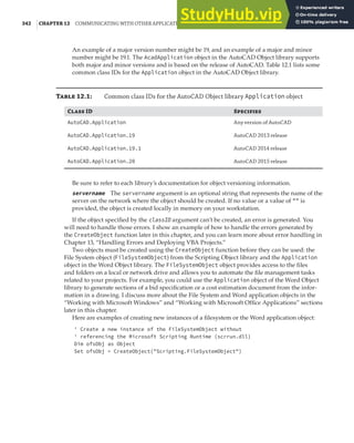 342 |CHAPTER 12 COMMUNICATING WITH OTHER APPLICATIONS
An example of a major version number might be 19, and an example of a major and minor
number might be 19.1. The AcadApplication object in the AutoCAD Object library supports
both major and minor versions and is based on the release of AutoCAD. Table 12.1 lists some
common class IDs for the Application object in the AutoCAD Object library.
T 12.1: Common class IDs for the AutoCAD Object library Application object
C ID S
AutoCAD.Application Any version of AutoCAD
AutoCAD.Application.19 AutoCAD 2013 release
AutoCAD.Application.19.1 AutoCAD 2014 release
AutoCAD.Application.20 AutoCAD 2015 release
Be sure to refer to each library’s documentation for object versioning information.
servername The servername argument is an optional string that represents the name of the
server on the network where the object should be created. If no value or a value of "" is
provided, the object is created locally in memory on your workstation.
If the object specified by the classID argument can’t be created, an error is generated. You
will need to handle those errors. I show an example of how to handle the errors generated by
the CreateObject function later in this chapter, and you can learn more about error handling in
Chapter 13, “Handling Errors and Deploying VBA Projects.”
Two objects must be created using the CreateObject function before they can be used: the
File System object (FileSystemObject) from the Scripting Object library and the Application
object in the Word Object library. The FileSystemObject object provides access to the files
and folders on a local or network drive and allows you to automate the file management tasks
related to your projects. For example, you could use the Application object of the Word Object
library to generate sections of a bid specification or a cost estimation document from the infor-
mation in a drawing. I discuss more about the File System and Word application objects in the
“Working with Microsoft Windows” and “Working with Microsoft Office Applications” sections
later in this chapter.
Here are examples of creating new instances of a filesystem or the Word application object:
' Create a new instance of the FileSystemObject without
' referencing the Microsoft Scripting Runtime (scrrun.dll)
Dim ofsObj as Object
Set ofsObj = CreateObject("Scripting.FileSystemObject")
 